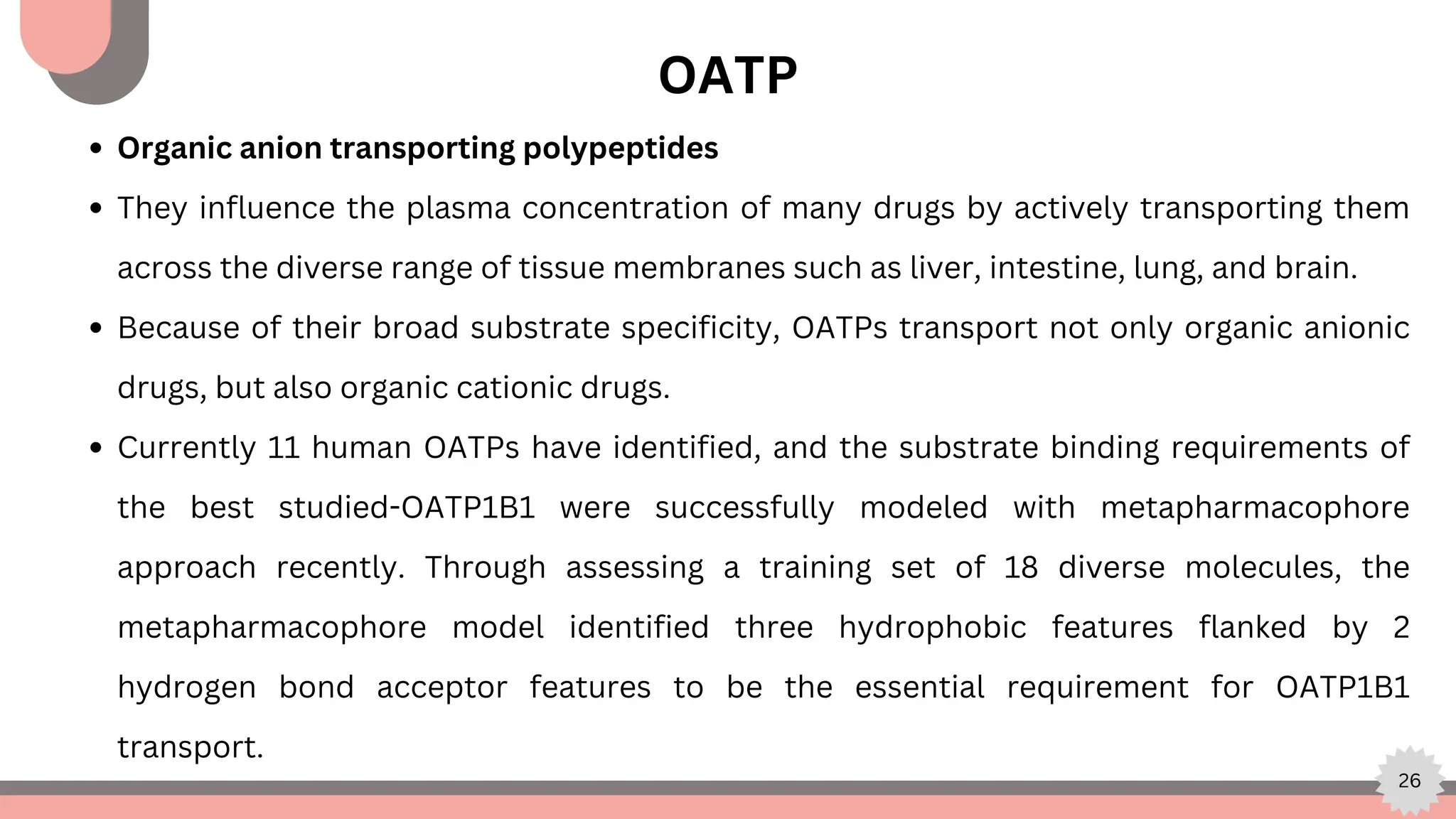 26
Organic anion transporting polypeptides
They influence the plasma concentration of many drugs by actively transporting them
across the diverse range of tissue membranes such as liver, intestine, lung, and brain.
Because of their broad substrate specificity, OATPs transport not only organic anionic
drugs, but also organic cationic drugs.
Currently 11 human OATPs have identified, and the substrate binding requirements of
the best studied-OATP1B1 were successfully modeled with metapharmacophore
approach recently. Through assessing a training set of 18 diverse molecules, the
metapharmacophore model identified three hydrophobic features flanked by 2
hydrogen bond acceptor features to be the essential requirement for OATP1B1
transport.
OATP
 