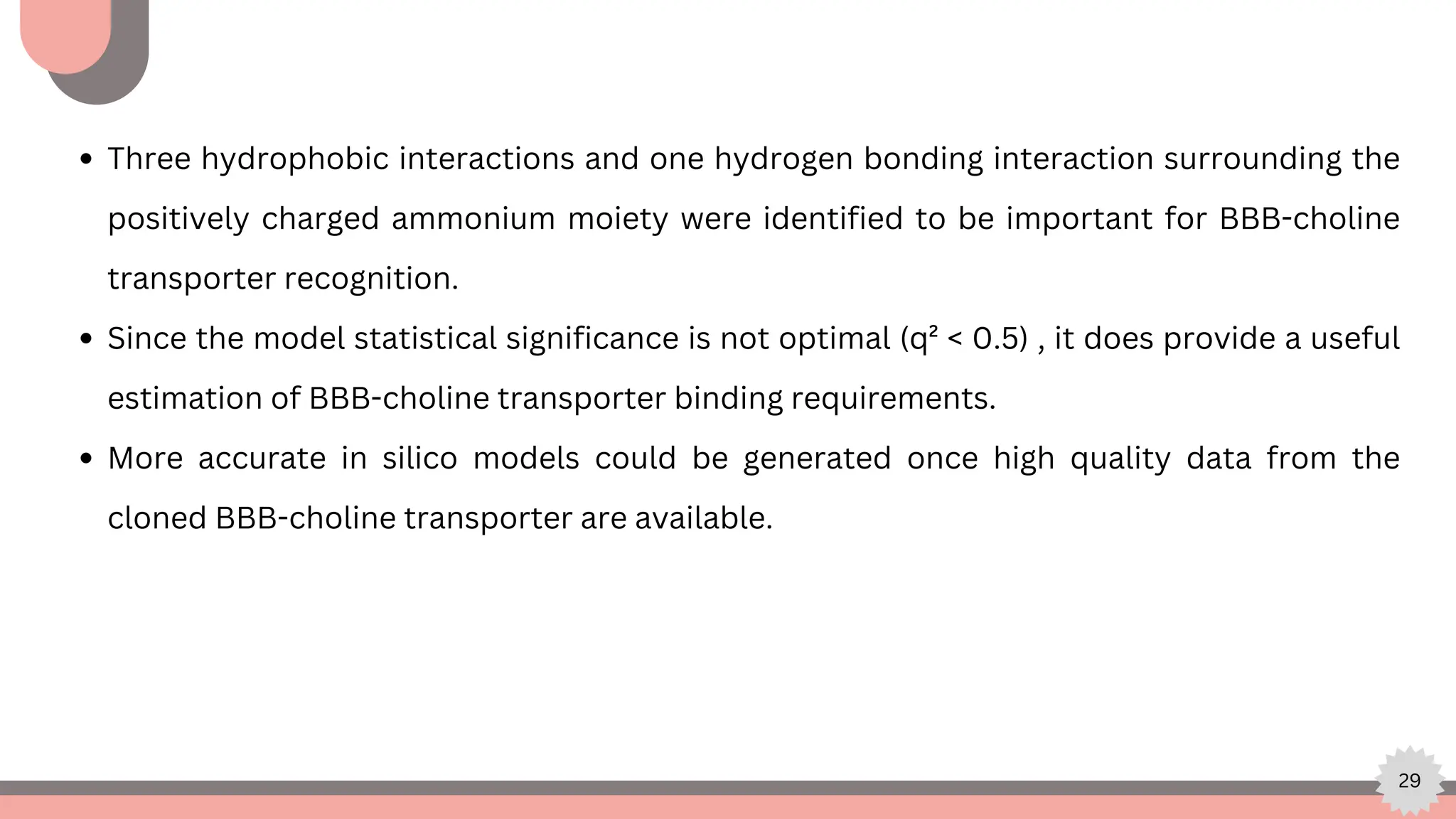 29
Three hydrophobic interactions and one hydrogen bonding interaction surrounding the
positively charged ammonium moiety were identified to be important for BBB-choline
transporter recognition.
Since the model statistical significance is not optimal (q² < 0.5) , it does provide a useful
estimation of BBB-choline transporter binding requirements.
More accurate in silico models could be generated once high quality data from the
cloned BBB-choline transporter are available.
 