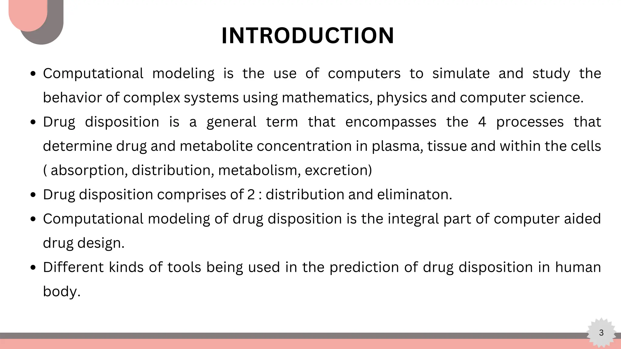 3
INTRODUCTION
Computational modeling is the use of computers to simulate and study the
behavior of complex systems using mathematics, physics and computer science.
Drug disposition is a general term that encompasses the 4 processes that
determine drug and metabolite concentration in plasma, tissue and within the cells
( absorption, distribution, metabolism, excretion)
Drug disposition comprises of 2 : distribution and eliminaton.
Computational modeling of drug disposition is the integral part of computer aided
drug design.
Different kinds of tools being used in the prediction of drug disposition in human
body.
 