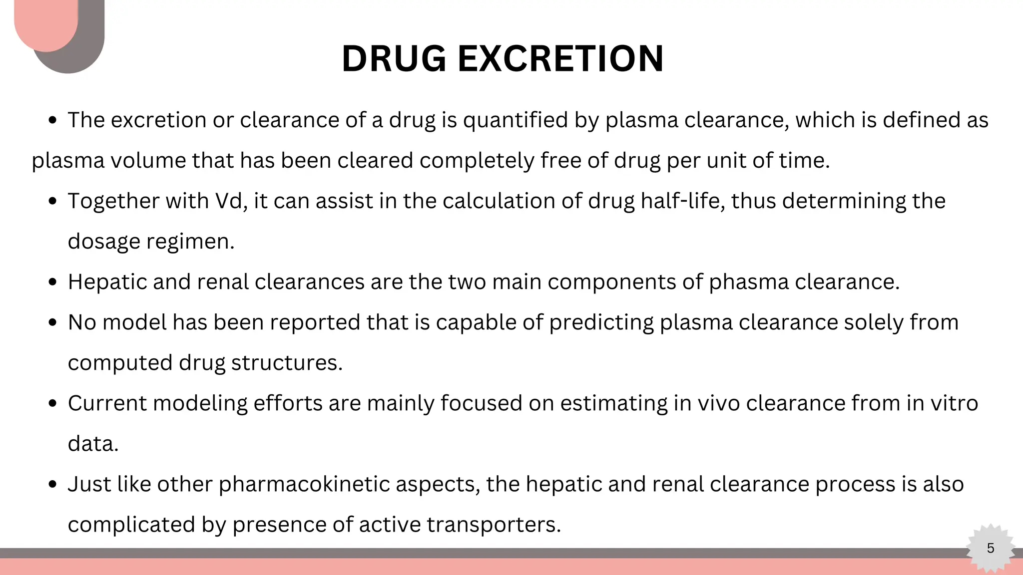5
DRUG EXCRETION
The excretion or clearance of a drug is quantified by plasma clearance, which is defined as
plasma volume that has been cleared completely free of drug per unit of time.
Together with Vd, it can assist in the calculation of drug half-life, thus determining the
dosage regimen.
Hepatic and renal clearances are the two main components of phasma clearance.
No model has been reported that is capable of predicting plasma clearance solely from
computed drug structures.
Current modeling efforts are mainly focused on estimating in vivo clearance from in vitro
data.
Just like other pharmacokinetic aspects, the hepatic and renal clearance process is also
complicated by presence of active transporters.
 