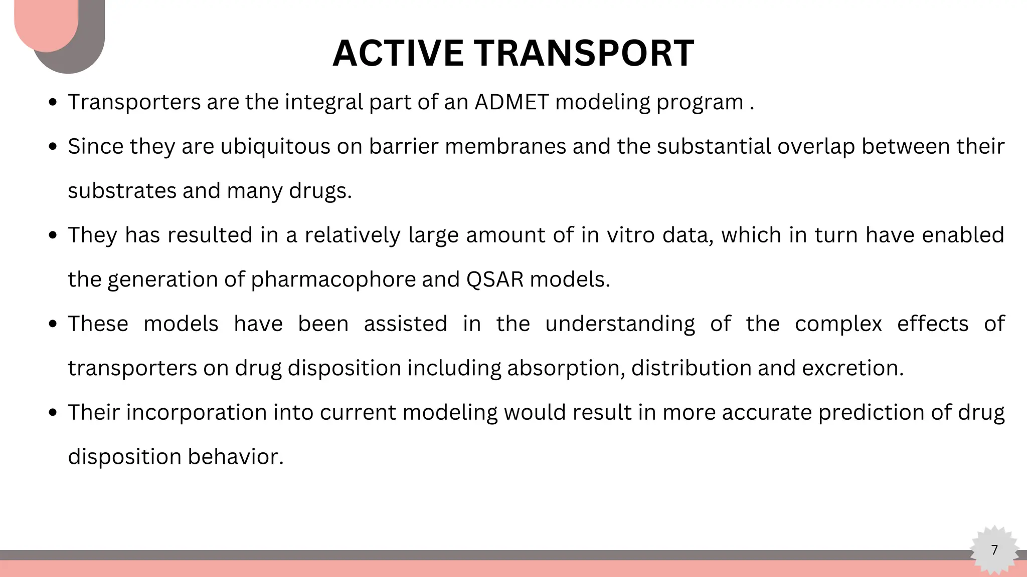 7
ACTIVE TRANSPORT
Transporters are the integral part of an ADMET modeling program .
Since they are ubiquitous on barrier membranes and the substantial overlap between their
substrates and many drugs.
They has resulted in a relatively large amount of in vitro data, which in turn have enabled
the generation of pharmacophore and QSAR models.
These models have been assisted in the understanding of the complex effects of
transporters on drug disposition including absorption, distribution and excretion.
Their incorporation into current modeling would result in more accurate prediction of drug
disposition behavior.
 