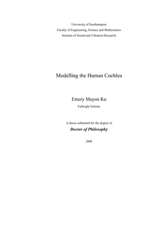 University of Southampton
Faculty of Engineering, Science and Mathematics
   Institute of Sound and Vibration Research




Modelling the Human Cochlea



          Emery Mayon Ku
               Fulbright Scholar




      A thesis submitted for the degree of

         Doctor of Philosophy

                     2008
 