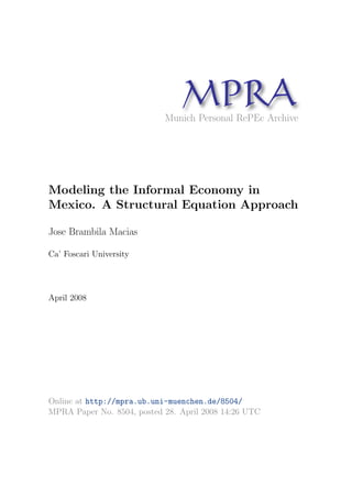 MPRA 
Munich Personal RePEc Archive 
Modeling the Informal Economy in 
Mexico. A Structural Equation Approach 
Jose Brambila Macias 
Ca' Foscari University 
April 2008 
Online at http://mpra.ub.uni-muenchen.de/8504/ 
MPRA Paper No. 8504, posted 28. April 2008 14:26 UTC 
 