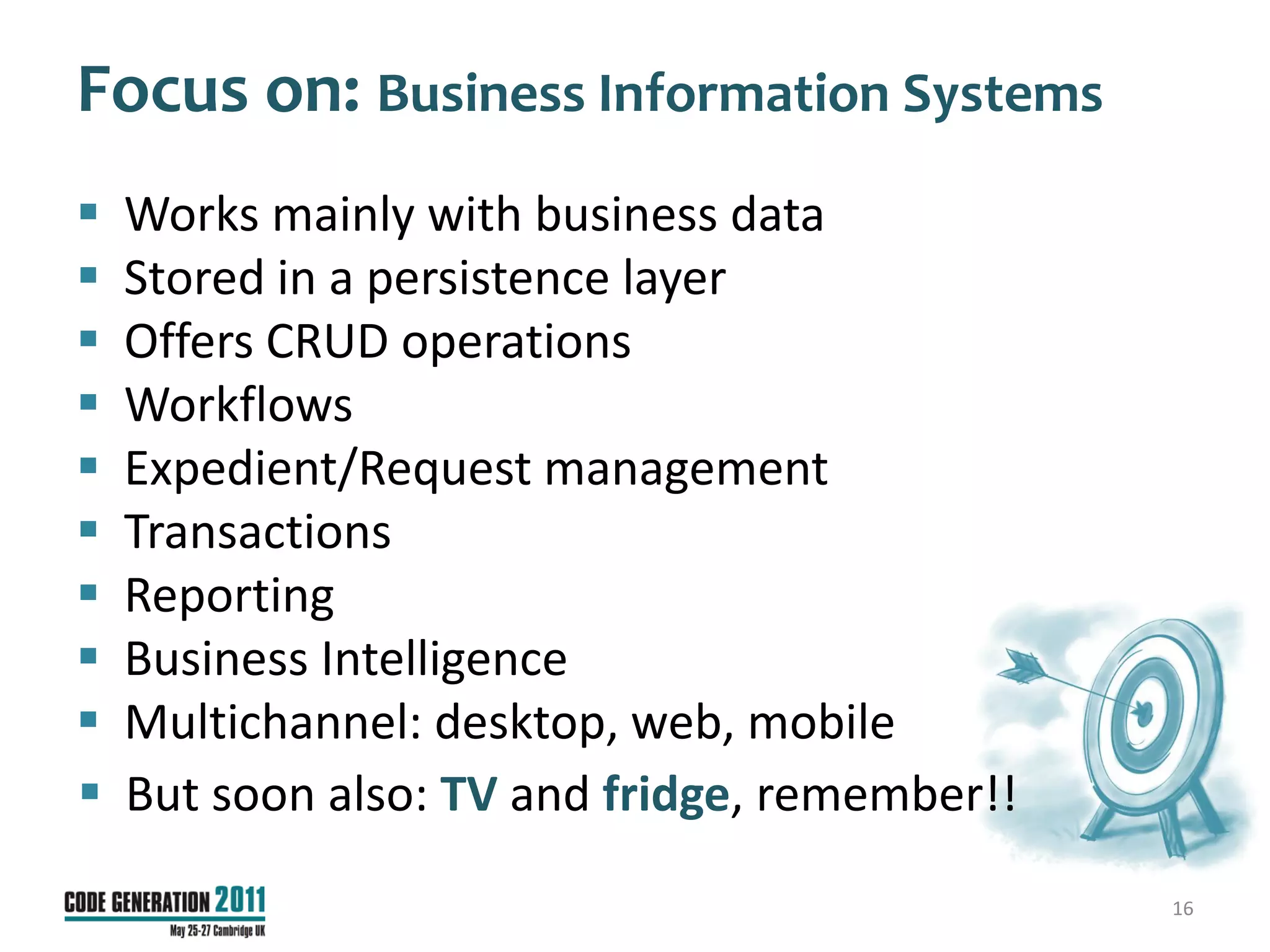 Focus on: Business Information Systems
   Works mainly with business data
   Stored in a persistence layer
   Offers CRUD operations
   Workflows
   Expedient/Request management
   Transactions
   Reporting
   Business Intelligence
   Multichannel: desktop, web, mobile
   But soon also: TV and fridge, remember!!
                                               16
 