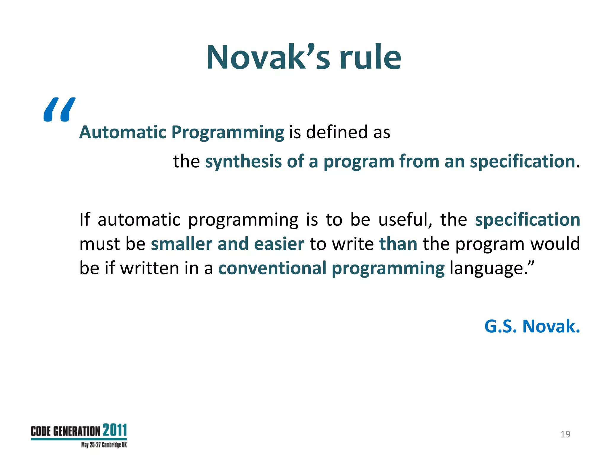 Novak’s rule

“   Automatic Programming is defined as
              the synthesis of a program from an specification.

    If automatic programming is to be useful, the specification
    must be smaller and easier to write than the program would
    be if written in a conventional programming language.”

                                                   G.S. Novak.




                                                            19
 