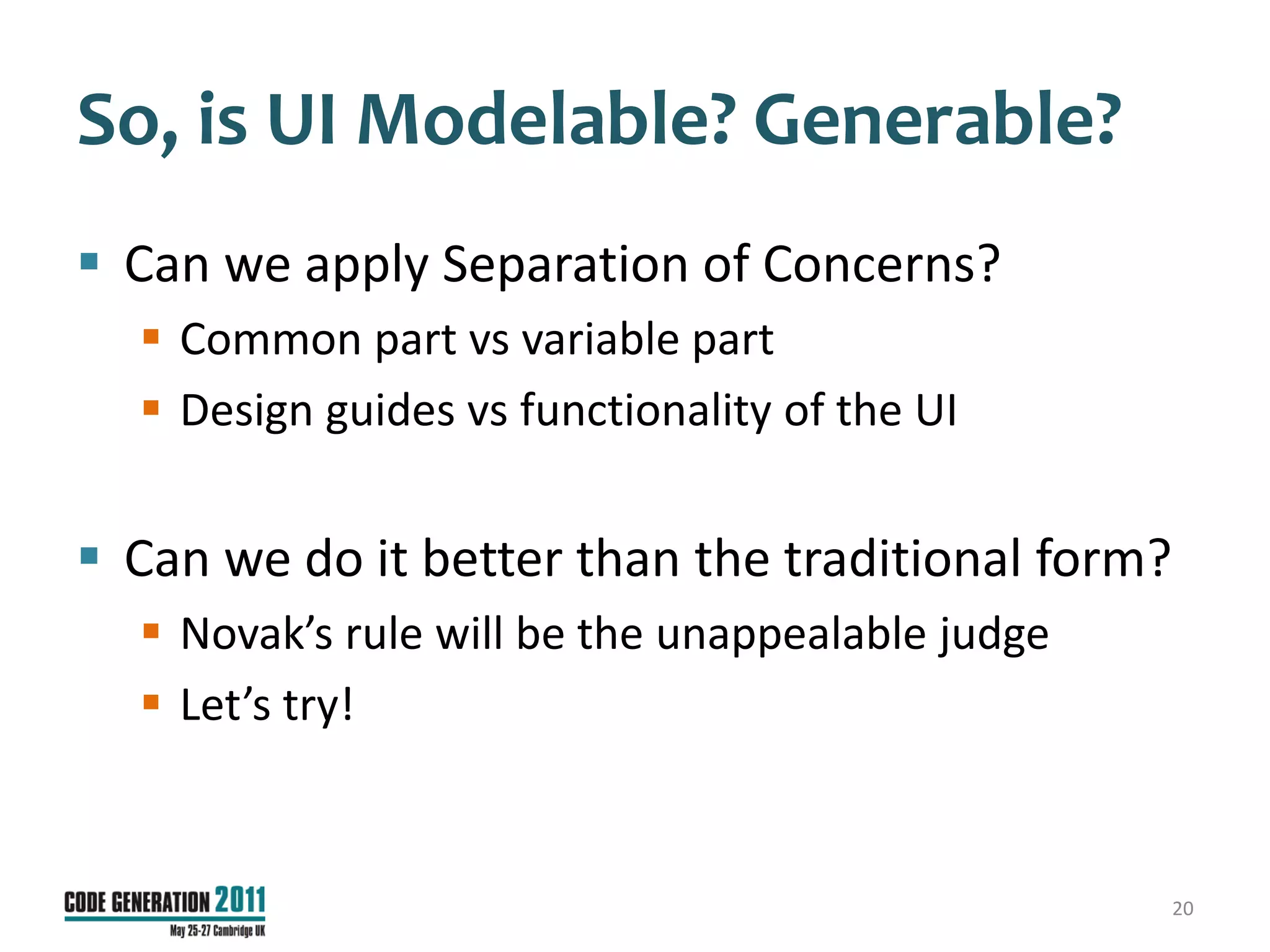 So, is UI Modelable? Generable?
 Can we apply Separation of Concerns?
   Common part vs variable part
   Design guides vs functionality of the UI


 Can we do it better than the traditional form?
   Novak’s rule will be the unappealable judge
   Let’s try!


                                                   20
 