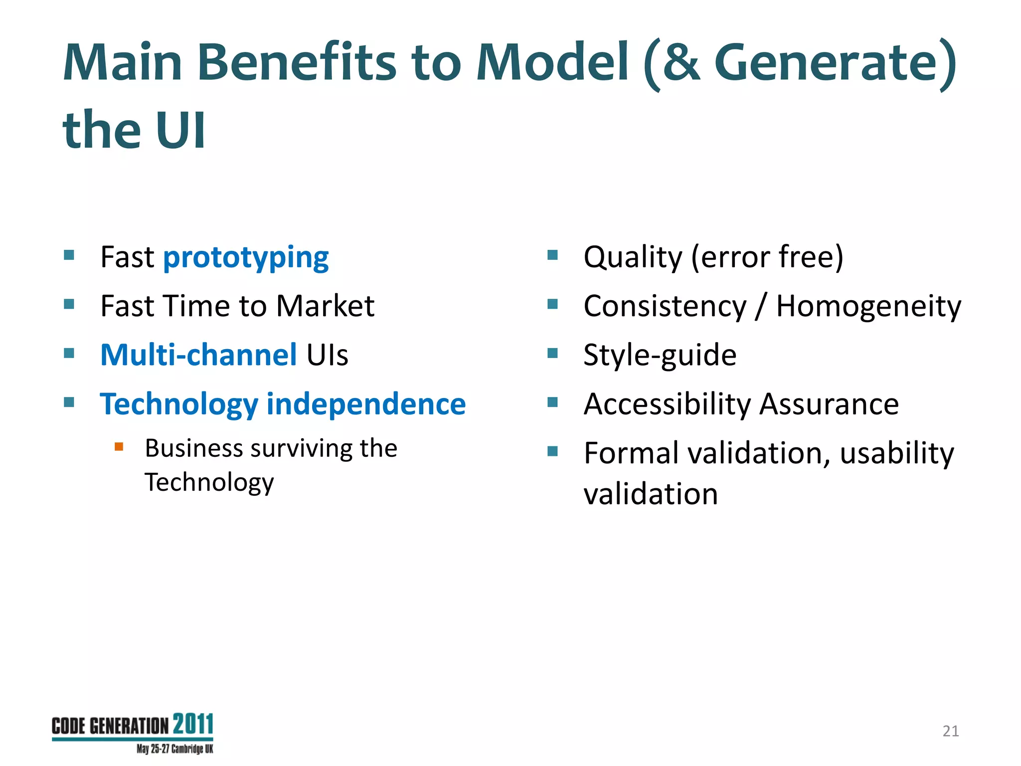 Main Benefits to Model (& Generate)
the UI

   Fast prototyping              Quality (error free)
   Fast Time to Market           Consistency / Homogeneity
   Multi-channel UIs             Style-guide
   Technology independence       Accessibility Assurance
     Business surviving the      Formal validation, usability
      Technology                   validation




                                                             21
 