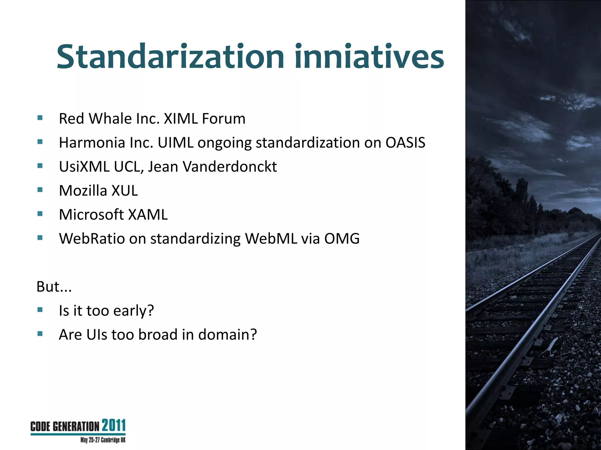 Standarization inniatives
   Red Whale Inc. XIML Forum
   Harmonia Inc. UIML ongoing standardization on OASIS
   UsiXML UCL, Jean Vanderdonckt
   Mozilla XUL
   Microsoft XAML
   WebRatio on standardizing WebML via OMG

But...
 Is it too early?
 Are UIs too broad in domain?




                                                          34
 