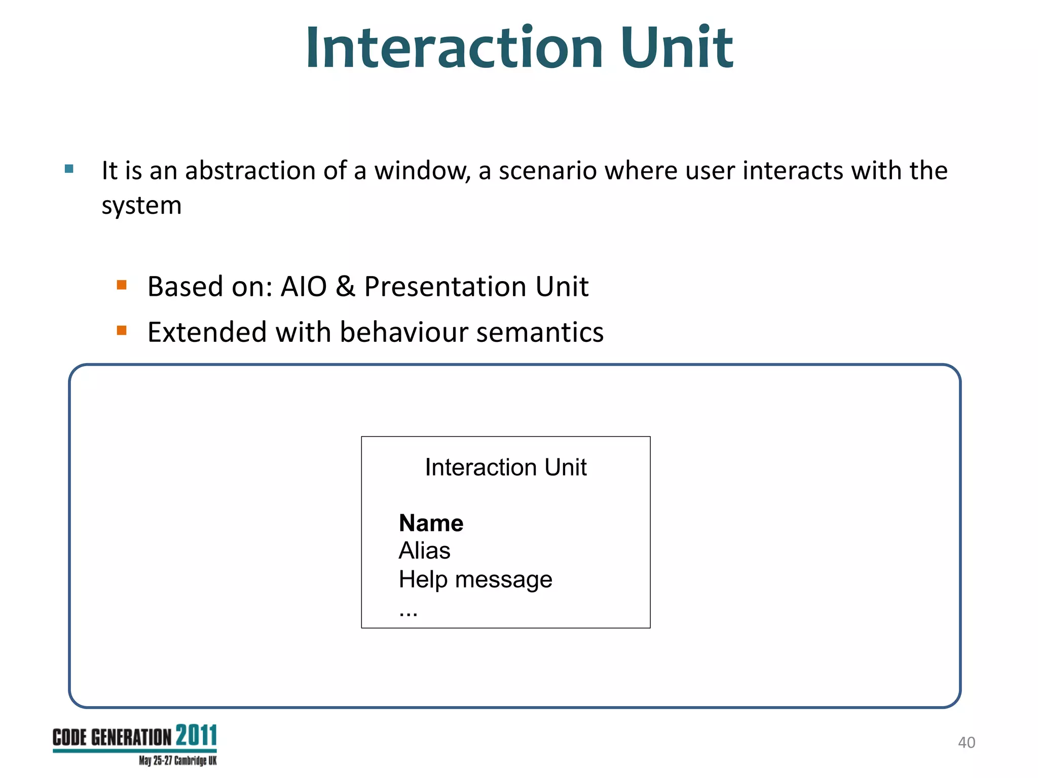 Interaction Unit
 It is an abstraction of a window, a scenario where user interacts with the
  system

     Based on: AIO & Presentation Unit
     Extended with behaviour semantics



                               Interaction Unit

                            Name
                            Alias
                            Help message
                            ...




                                                                               40
 