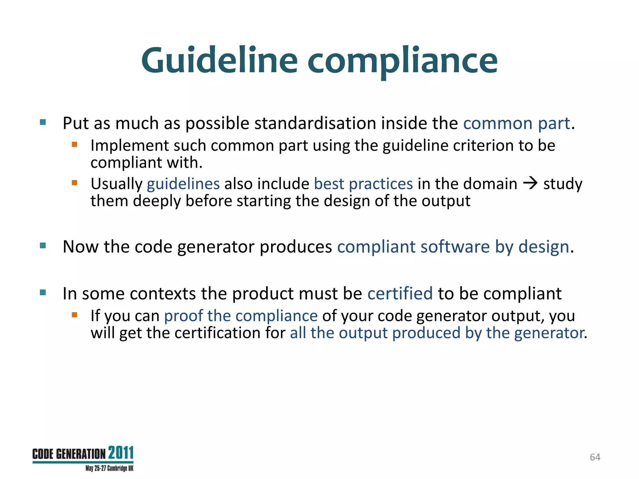Guideline compliance
 Put as much as possible standardisation inside the common part.
    Implement such common part using the guideline criterion to be
     compliant with.
    Usually guidelines also include best practices in the domain  study
     them deeply before starting the design of the output

 Now the code generator produces compliant software by design.

 In some contexts the product must be certified to be compliant
    If you can proof the compliance of your code generator output, you
     will get the certification for all the output produced by the generator.




                                                                                64
 