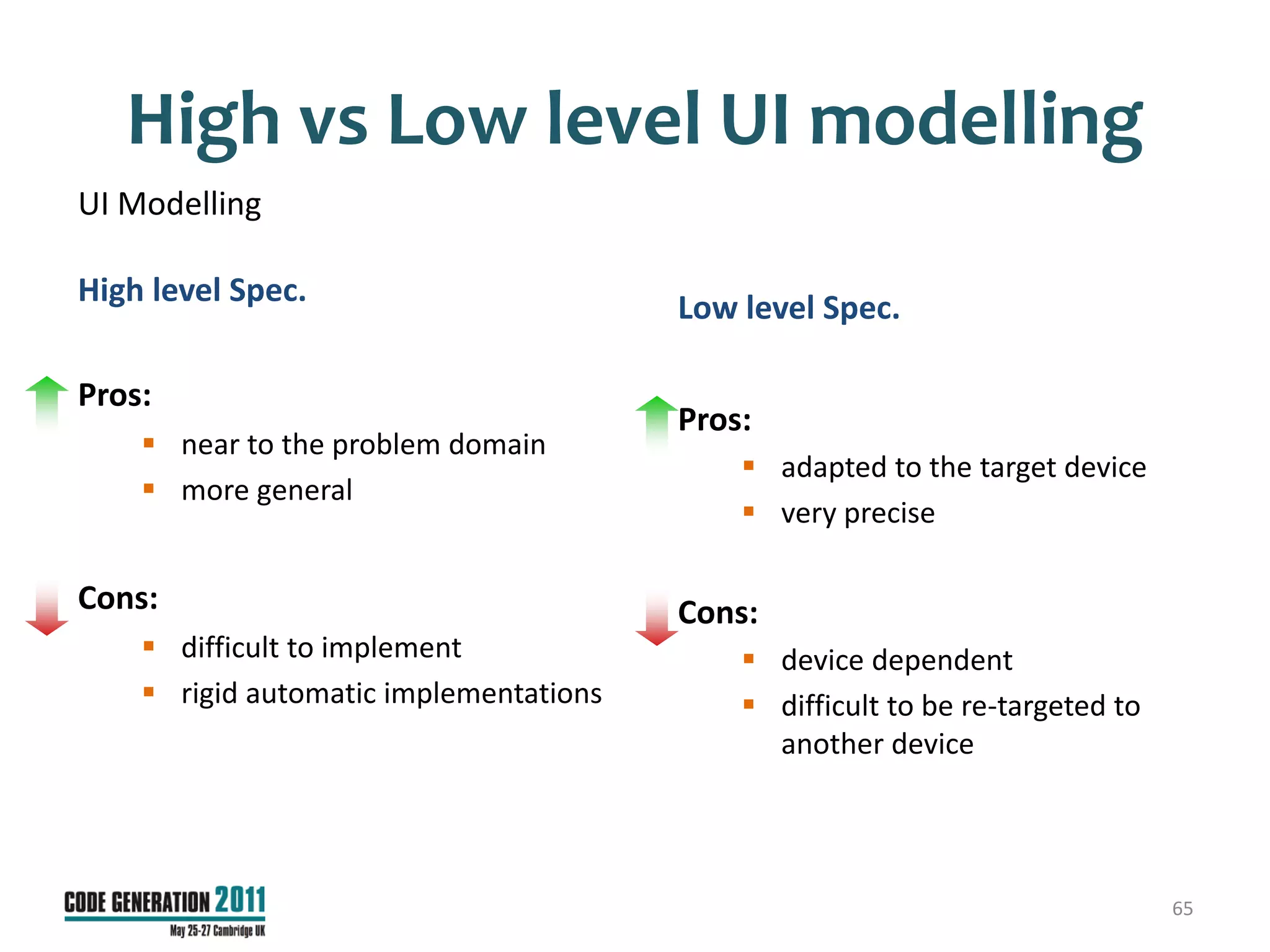 High vs Low level UI modelling
UI Modelling

High level Spec.
                                        Low level Spec.

Pros:
                                        Pros:
     near to the problem domain
                                             adapted to the target device
     more general
                                             very precise

Cons:                                   Cons:
     difficult to implement                 device dependent
     rigid automatic implementations        difficult to be re-targeted to
                                              another device




                                                                               65
 