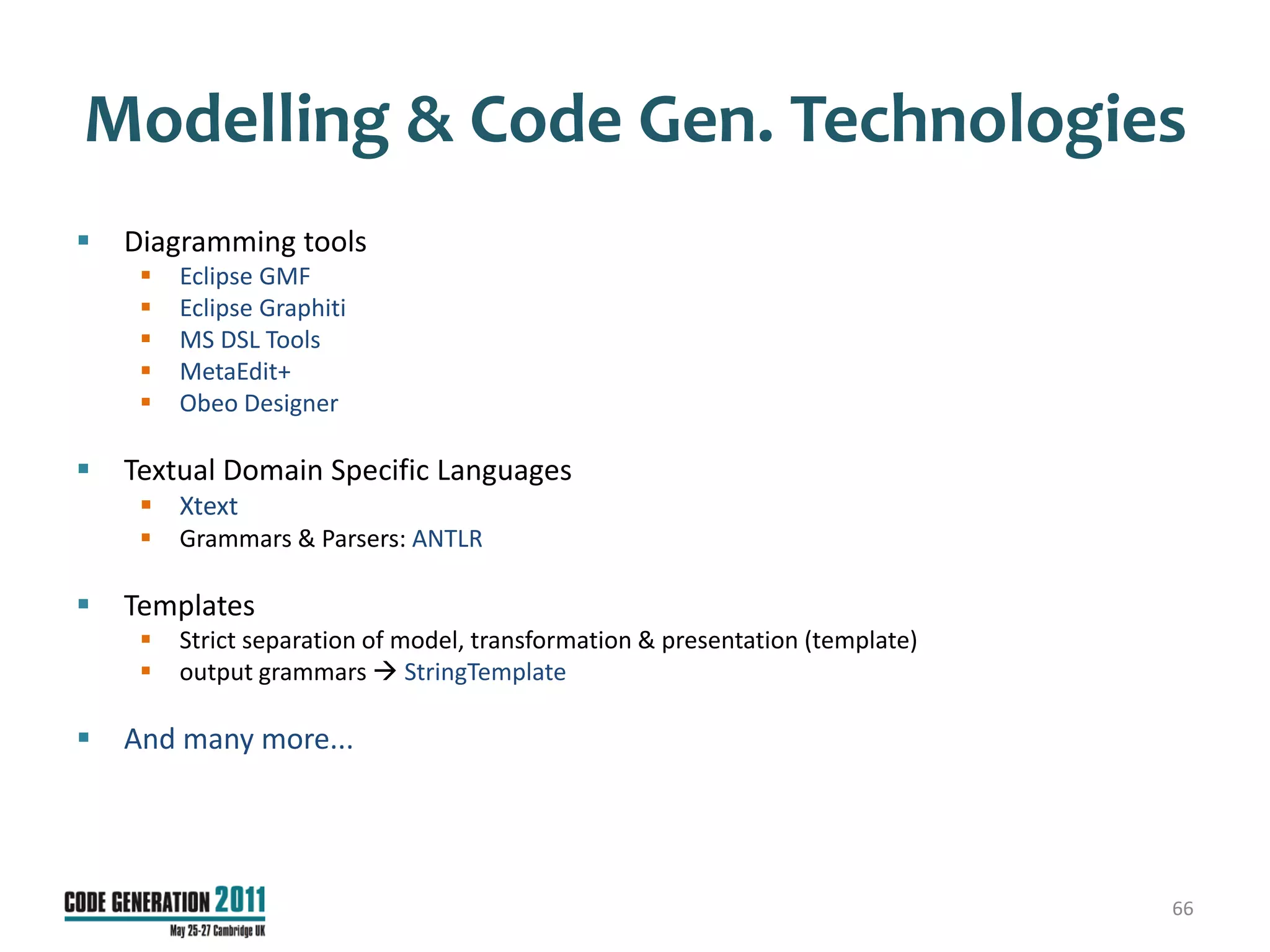 Modelling & Code Gen. Technologies
   Diagramming tools
        Eclipse GMF
        Eclipse Graphiti
        MS DSL Tools
        MetaEdit+
        Obeo Designer

   Textual Domain Specific Languages
      Xtext
        Grammars & Parsers: ANTLR

   Templates
        Strict separation of model, transformation & presentation (template)
        output grammars  StringTemplate

   And many more...




                                                                                66
 