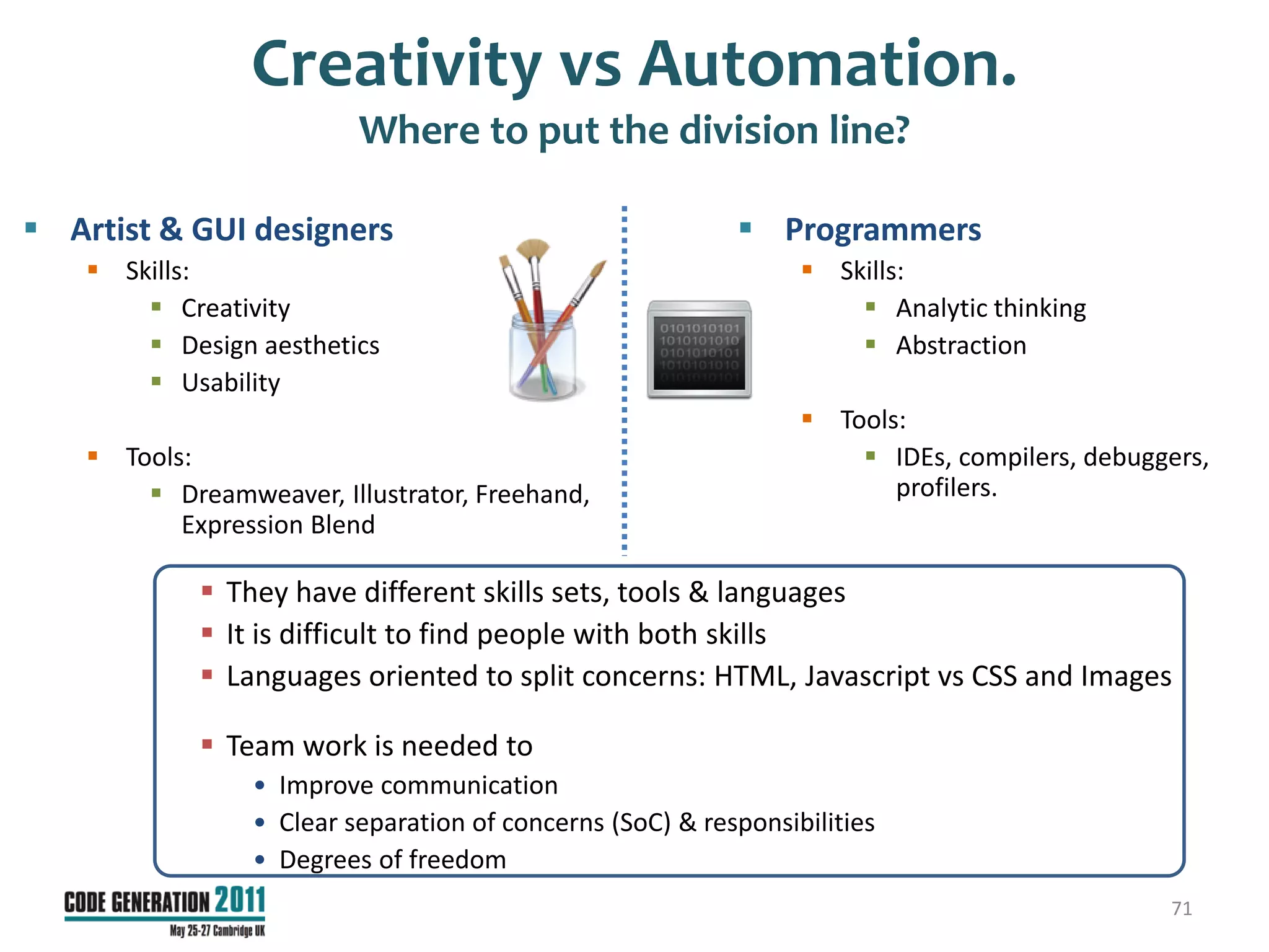 Creativity vs Automation.
                          Where to put the division line?

 Artist & GUI designers                                    Programmers
     Skills:                                                     Skills:
         Creativity                                                  Analytic thinking
         Design aesthetics                                           Abstraction
         Usability
                                                                  Tools:
     Tools:                                                          IDEs, compilers, debuggers,
         Dreamweaver, Illustrator, Freehand,                           profilers.
           Expression Blend

              They have different skills sets, tools & languages
              It is difficult to find people with both skills
              Languages oriented to split concerns: HTML, Javascript vs CSS and Images

              Team work is needed to
                 • Improve communication
                 • Clear separation of concerns (SoC) & responsibilities
                 • Degrees of freedom
                                                                                              71
 