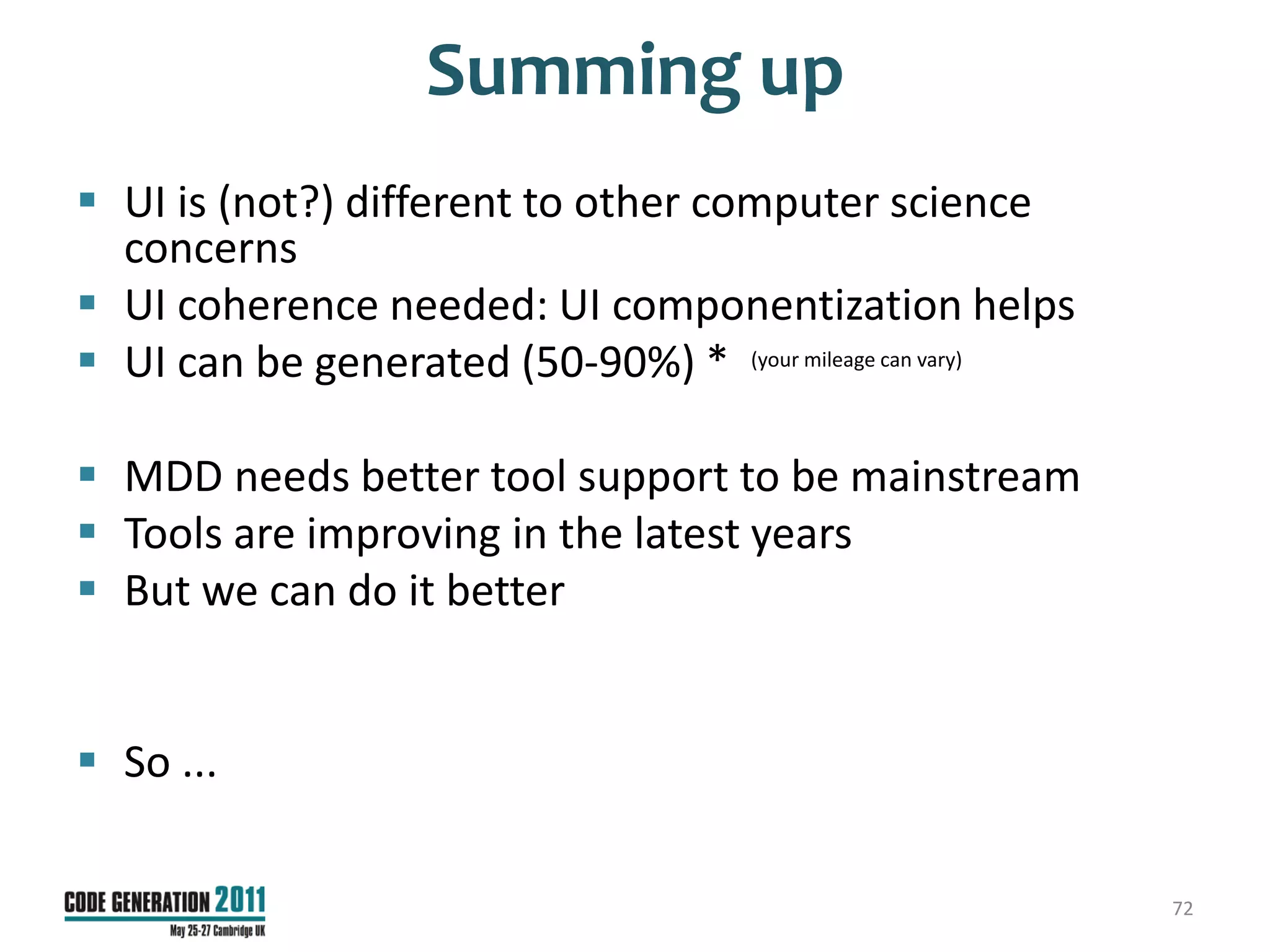 Summing up
 UI is (not?) different to other computer science
  concerns
 UI coherence needed: UI componentization helps
 UI can be generated (50-90%) * (your mileage can vary)

 MDD needs better tool support to be mainstream
 Tools are improving in the latest years
 But we can do it better


 So ...

                                                           72
 