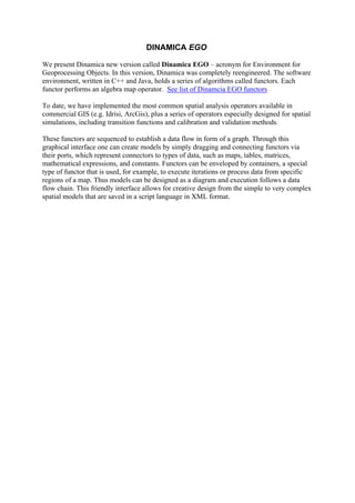 DINAMICA EGO
We present Dinamica new version called Dinamica EGO – acronym for Environment for
Geoprocessing Objects. In this version, Dinamica was completely reengineered. The software
environment, written in C++ and Java, holds a series of algorithms called functors. Each
functor performs an algebra map operator. See list of Dinamcia EGO functors
To date, we have implemented the most common spatial analysis operators available in
commercial GIS (e.g. Idrisi, ArcGis), plus a series of operators especially designed for spatial
simulations, including transition functions and calibration and validation methods.
These functors are sequenced to establish a data flow in form of a graph. Through this
graphical interface one can create models by simply dragging and connecting functors via
their ports, which represent connectors to types of data, such as maps, tables, matrices,
mathematical expressions, and constants. Functors can be enveloped by containers, a special
type of functor that is used, for example, to execute iterations or process data from specific
regions of a map. Thus models can be designed as a diagram and execution follows a data
flow chain. This friendly interface allows for creative design from the simple to very complex
spatial models that are saved in a script language in XML format.
 