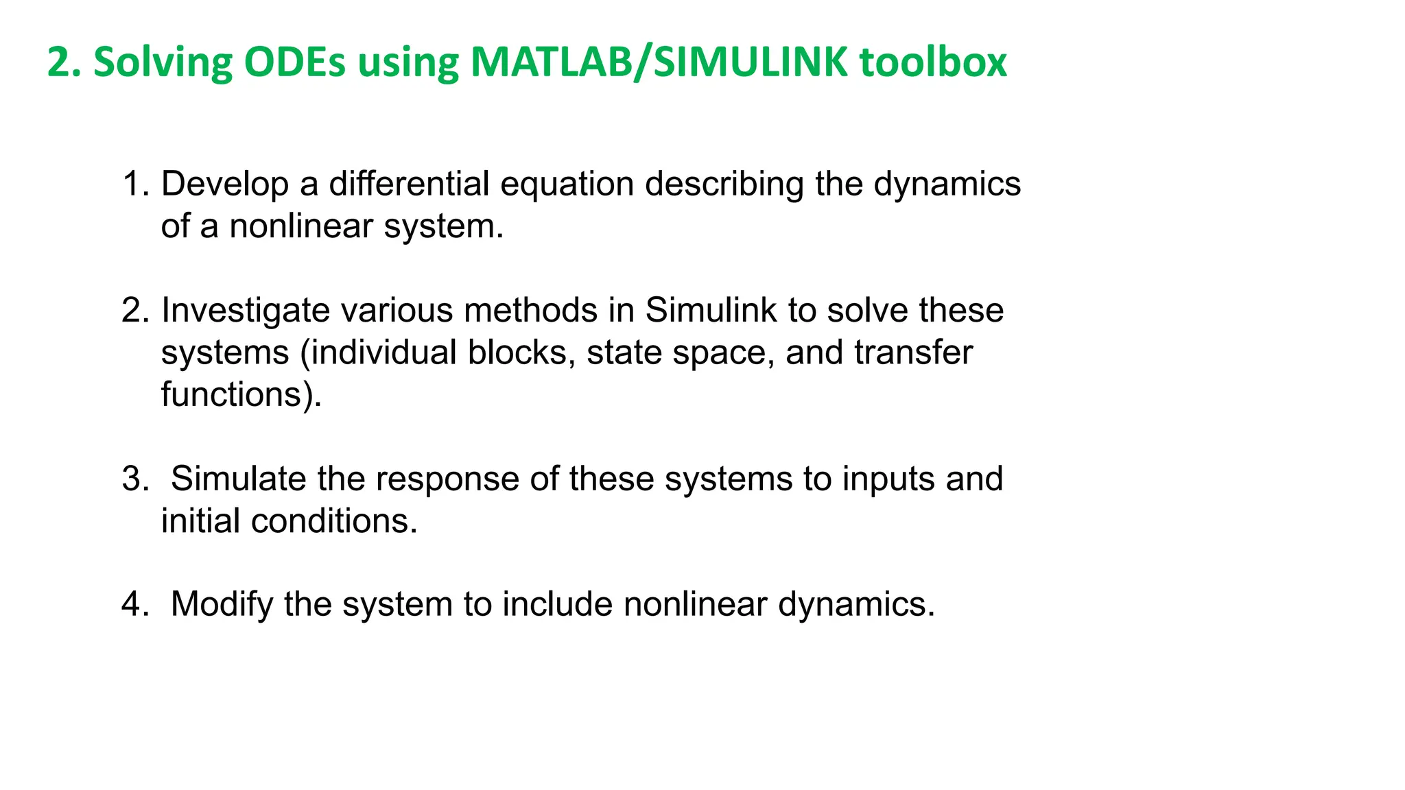 1. Develop a differential equation describing the dynamics
of a nonlinear system.
2. Investigate various methods in Simulink to solve these
systems (individual blocks, state space, and transfer
functions).
3. Simulate the response of these systems to inputs and
initial conditions.
4. Modify the system to include nonlinear dynamics.
2. Solving ODEs using MATLAB/SIMULINK toolbox
 