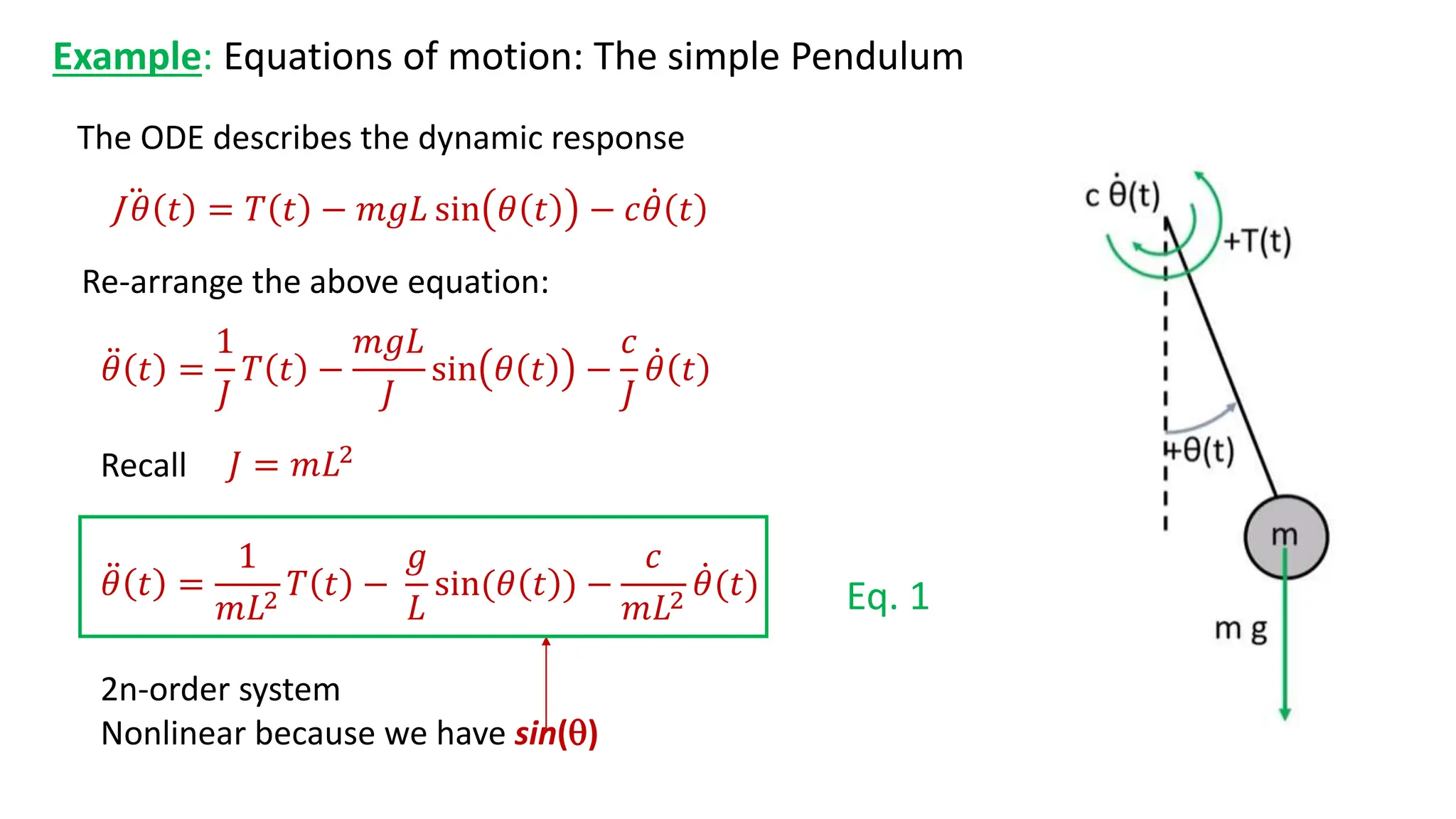 Example: Equations of motion: The simple Pendulum
The ODE describes the dynamic response
2n-order system
Nonlinear because we have sin()
J 𝜃 𝑡 = 𝑇 𝑡 − 𝑚𝑔𝐿 sin 𝜃 𝑡 − 𝑐𝜃 𝑡
𝜃 𝑡 =
1
𝐽
𝑇 𝑡 −
𝑚𝑔𝐿
𝐽
sin 𝜃 𝑡 −
𝑐
𝐽
𝜃 𝑡
Re-arrange the above equation:
𝐽 = 𝑚𝐿2
Recall
𝜃 𝑡 =
1
𝑚𝐿2
𝑇 𝑡 −
𝑔
𝐿
sin(𝜃 𝑡 ) −
𝑐
𝑚𝐿2
𝜃(𝑡) Eq. 1
 
