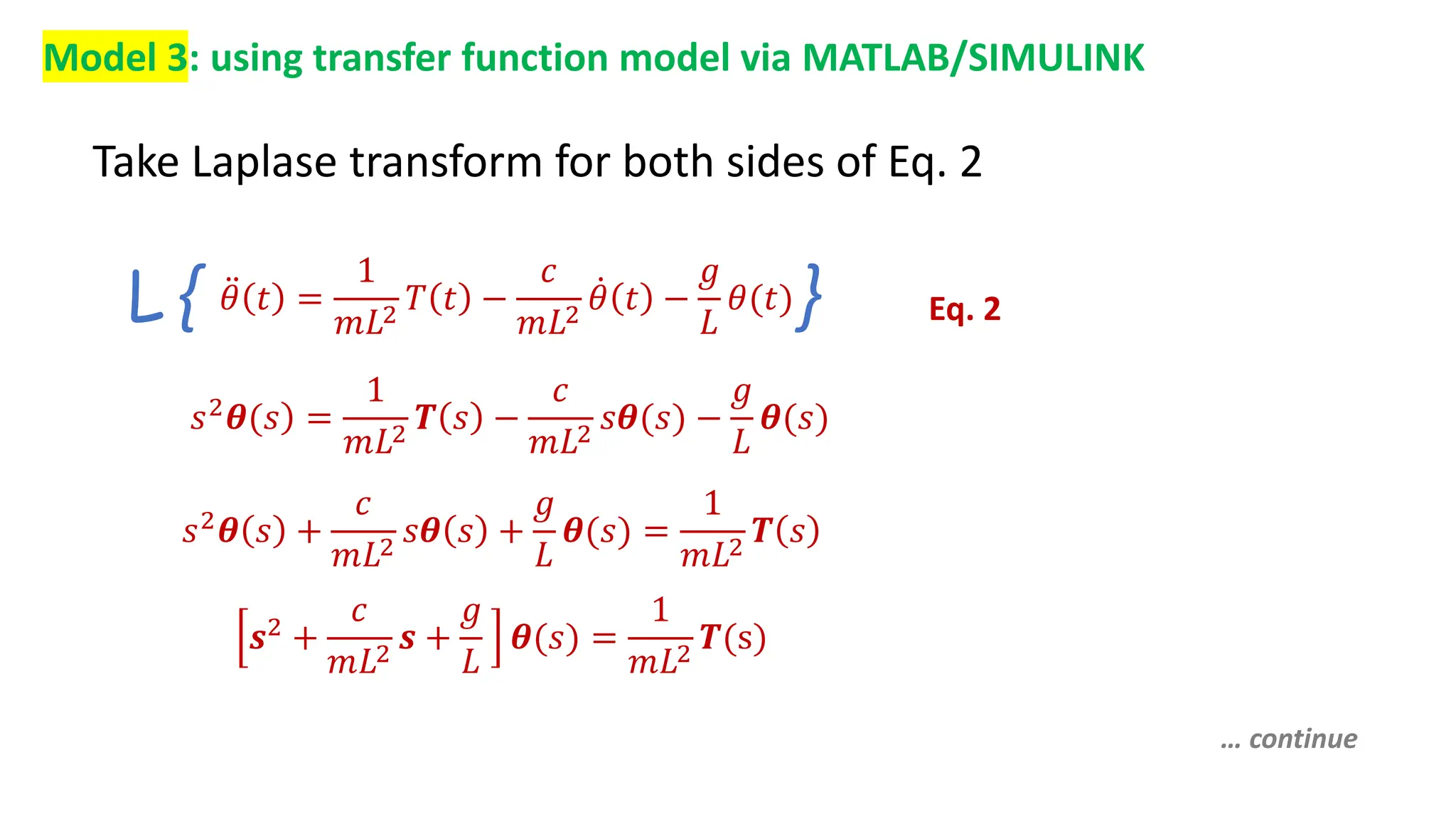 Model 3: using transfer function model via MATLAB/SIMULINK
Take Laplase transform for both sides of Eq. 2
Eq. 2
𝜃 𝑡 =
1
𝑚𝐿2
𝑇 𝑡 −
𝑐
𝑚𝐿2
𝜃 𝑡 −
𝑔
𝐿
𝜃(𝑡)
L { }
𝑠2𝜽(𝑠 =
1
𝑚𝐿2
𝑻 𝑠 −
𝑐
𝑚𝐿2
𝑠𝜽(𝑠) −
𝑔
𝐿
𝜽(𝑠)
𝑠2
𝜽 𝑠 +
𝑐
𝑚𝐿2
𝑠𝜽 𝑠 +
𝑔
𝐿
𝜽(𝑠) =
1
𝑚𝐿2
𝑻 𝑠
𝒔2 +
𝑐
𝑚𝐿2
𝒔 +
𝑔
𝐿
𝜽(𝑠) =
1
𝑚𝐿2
𝑻(s)
… continue
 