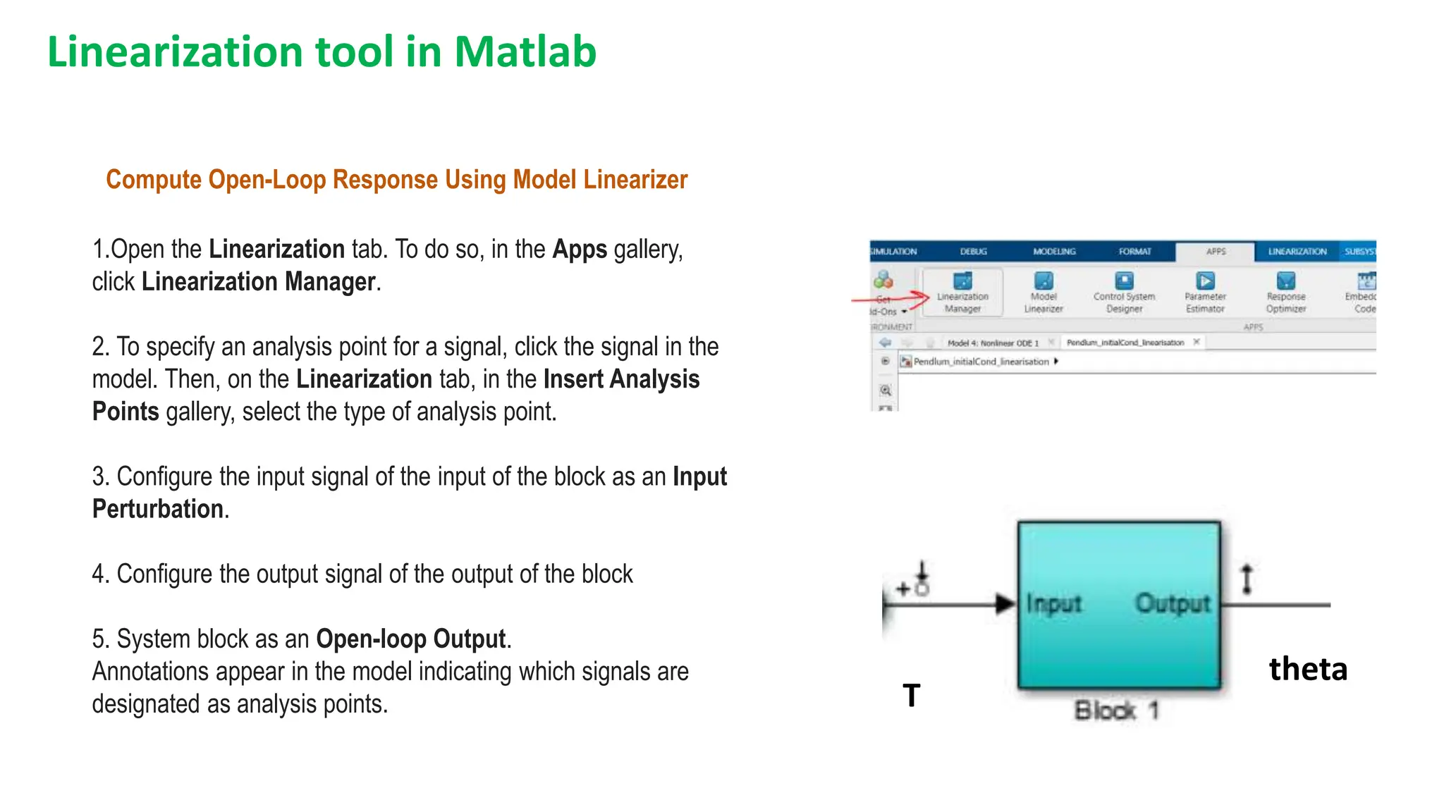 Linearization tool in Matlab
Compute Open-Loop Response Using Model Linearizer
1.Open the Linearization tab. To do so, in the Apps gallery,
click Linearization Manager.
2. To specify an analysis point for a signal, click the signal in the
model. Then, on the Linearization tab, in the Insert Analysis
Points gallery, select the type of analysis point.
3. Configure the input signal of the input of the block as an Input
Perturbation.
4. Configure the output signal of the output of the block
5. System block as an Open-loop Output.
Annotations appear in the model indicating which signals are
designated as analysis points. T
theta
 