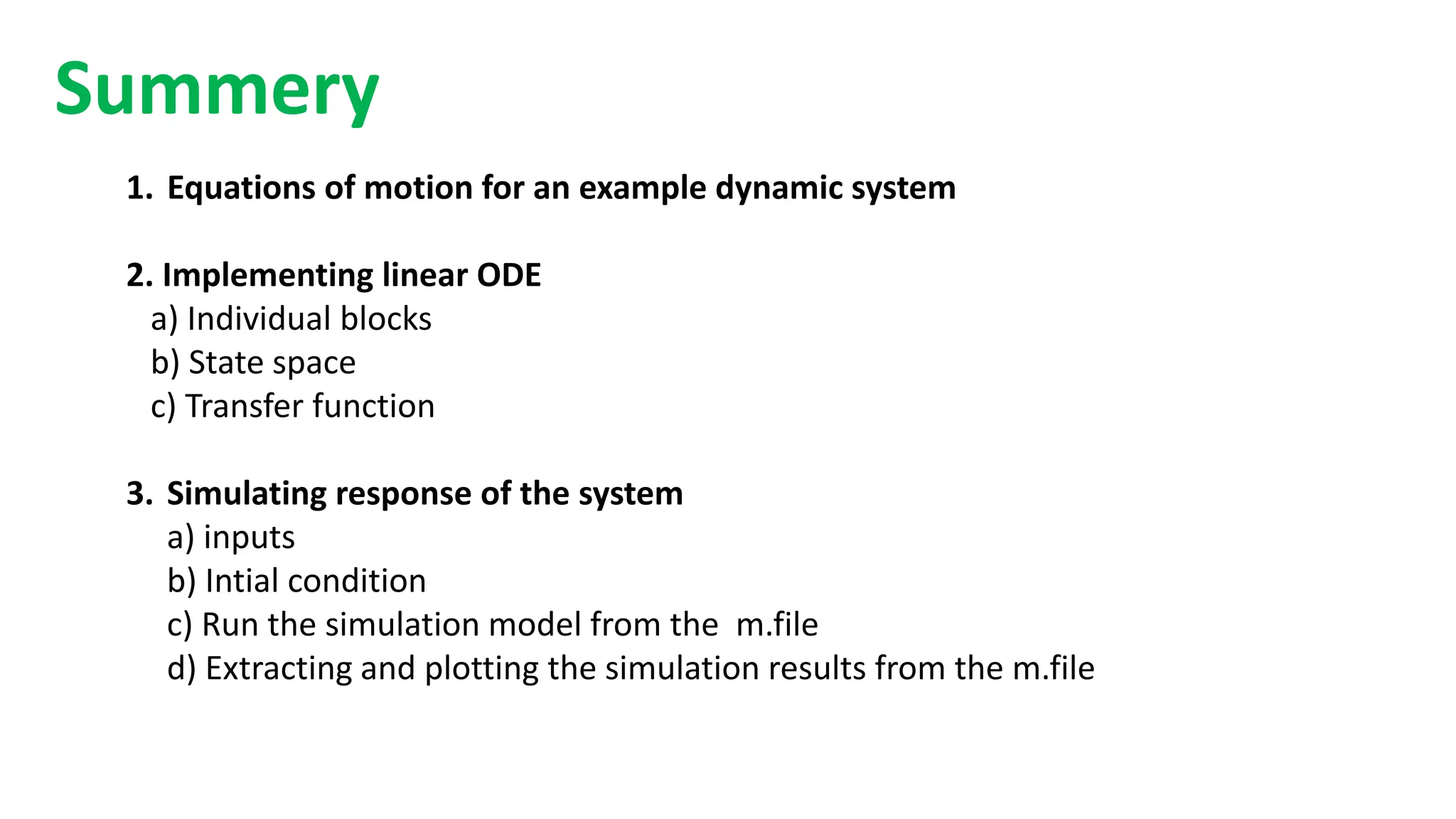 1. Equations of motion for an example dynamic system
2. Implementing linear ODE
a) Individual blocks
b) State space
c) Transfer function
3. Simulating response of the system
a) inputs
b) Intial condition
c) Run the simulation model from the m.file
d) Extracting and plotting the simulation results from the m.file
Summery
 
