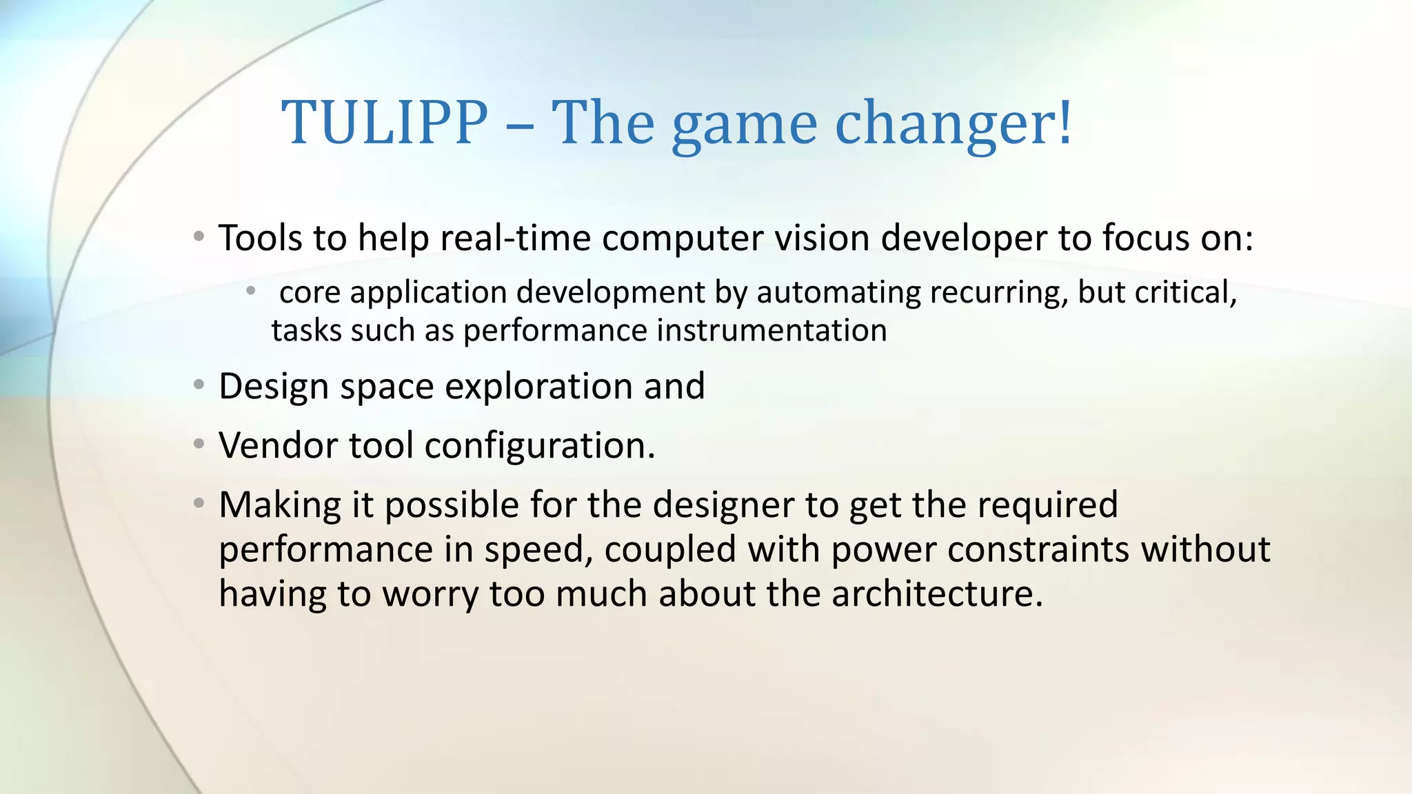 TULIPP – The game changer!
• Tools to help real-time computer vision developer to focus on:
• core application development by automating recurring, but critical,
tasks such as performance instrumentation
• Design space exploration and
• Vendor tool configuration.
• Making it possible for the designer to get the required
performance in speed, coupled with power constraints without
having to worry too much about the architecture.
 
