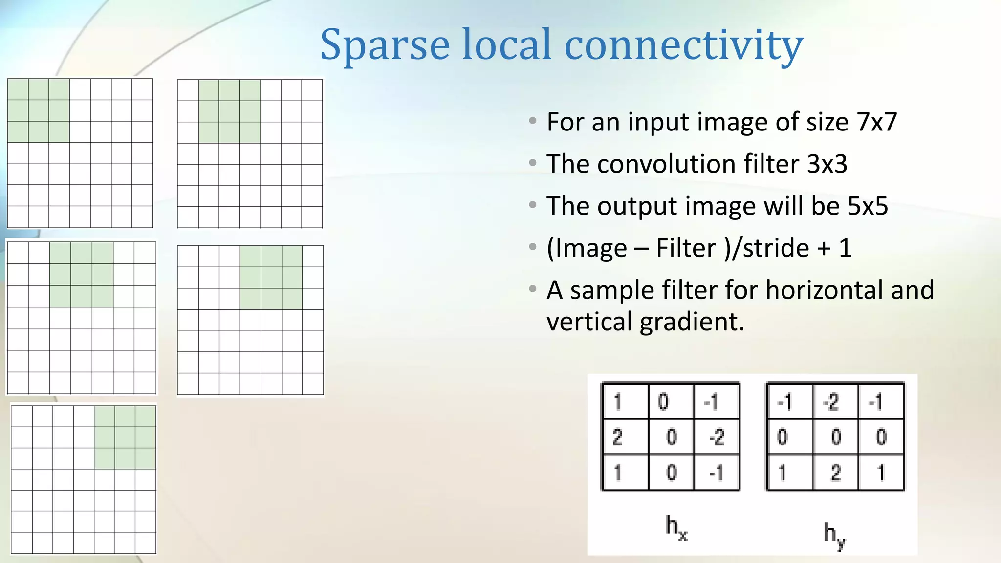 Sparse local connectivity
• For an input image of size 7x7
• The convolution filter 3x3
• The output image will be 5x5
• (Image – Filter )/stride + 1
• A sample filter for horizontal and
vertical gradient.
 