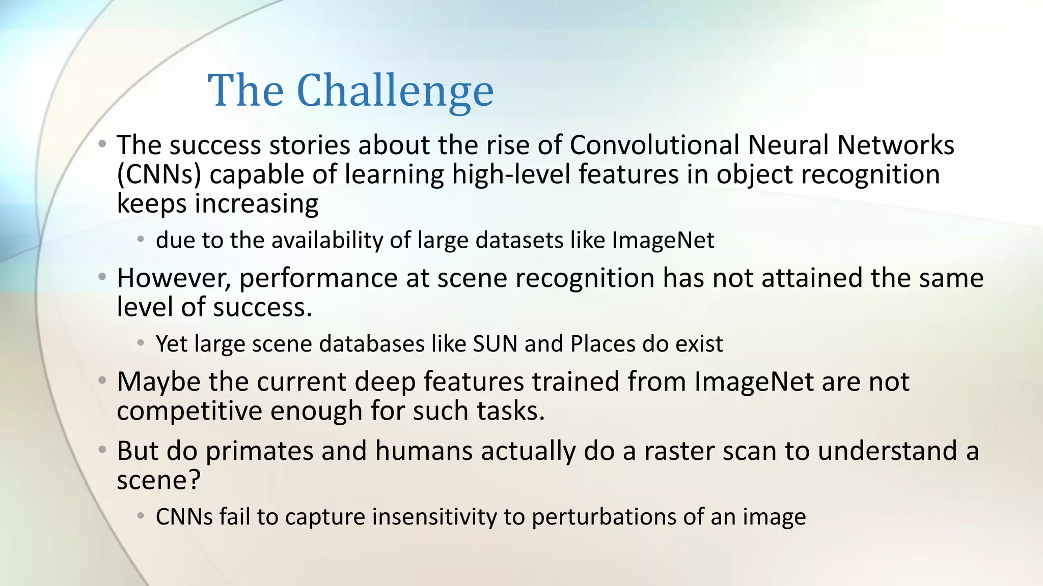 The Challenge
• The success stories about the rise of Convolutional Neural Networks
(CNNs) capable of learning high-level features in object recognition
keeps increasing
• due to the availability of large datasets like ImageNet
• However, performance at scene recognition has not attained the same
level of success.
• Yet large scene databases like SUN and Places do exist
• Maybe the current deep features trained from ImageNet are not
competitive enough for such tasks.
• But do primates and humans actually do a raster scan to understand a
scene?
• CNNs fail to capture insensitivity to perturbations of an image
 
