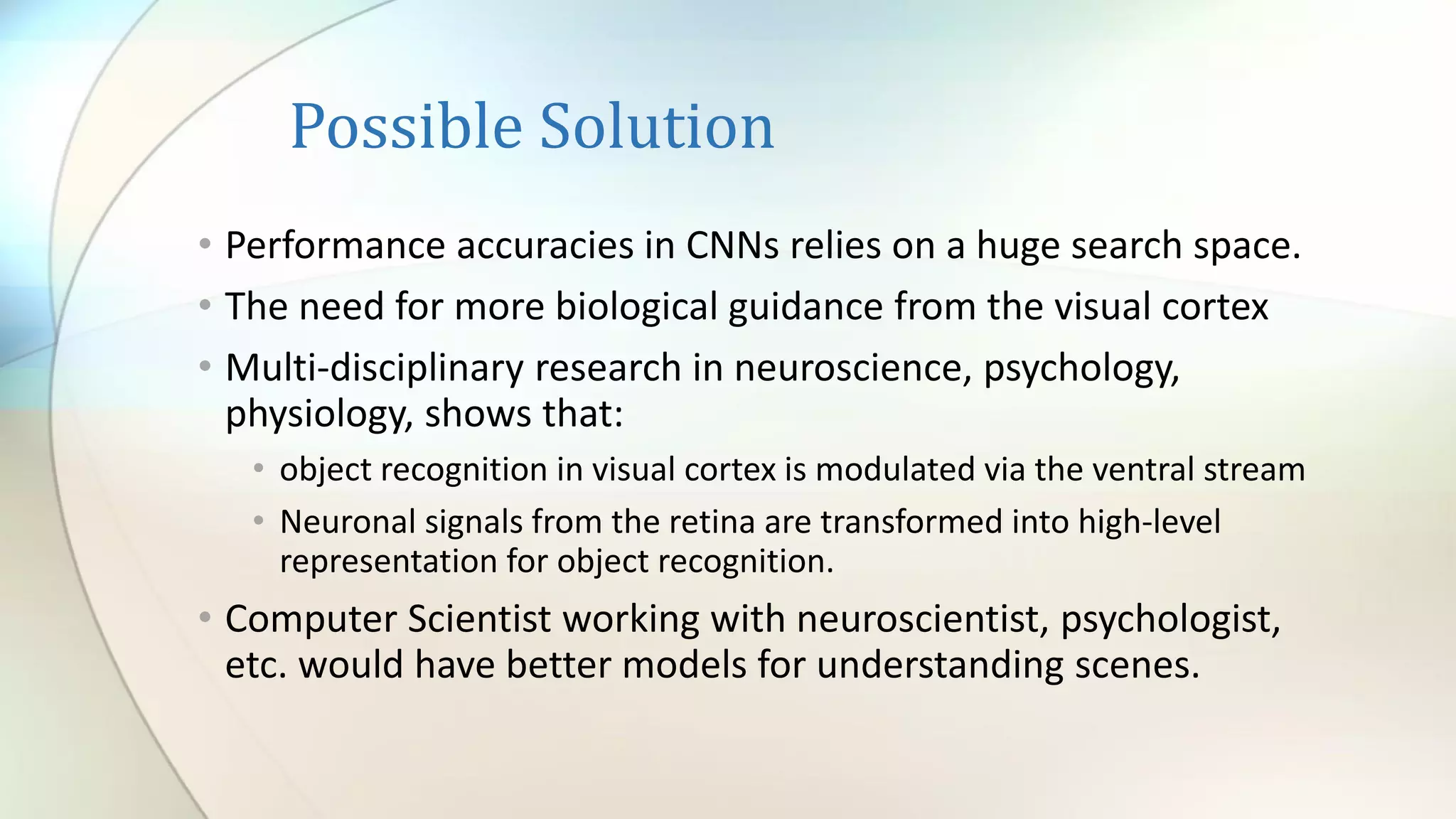 Possible Solution
• Performance accuracies in CNNs relies on a huge search space.
• The need for more biological guidance from the visual cortex
• Multi-disciplinary research in neuroscience, psychology,
physiology, shows that:
• object recognition in visual cortex is modulated via the ventral stream
• Neuronal signals from the retina are transformed into high-level
representation for object recognition.
• Computer Scientist working with neuroscientist, psychologist,
etc. would have better models for understanding scenes.
 