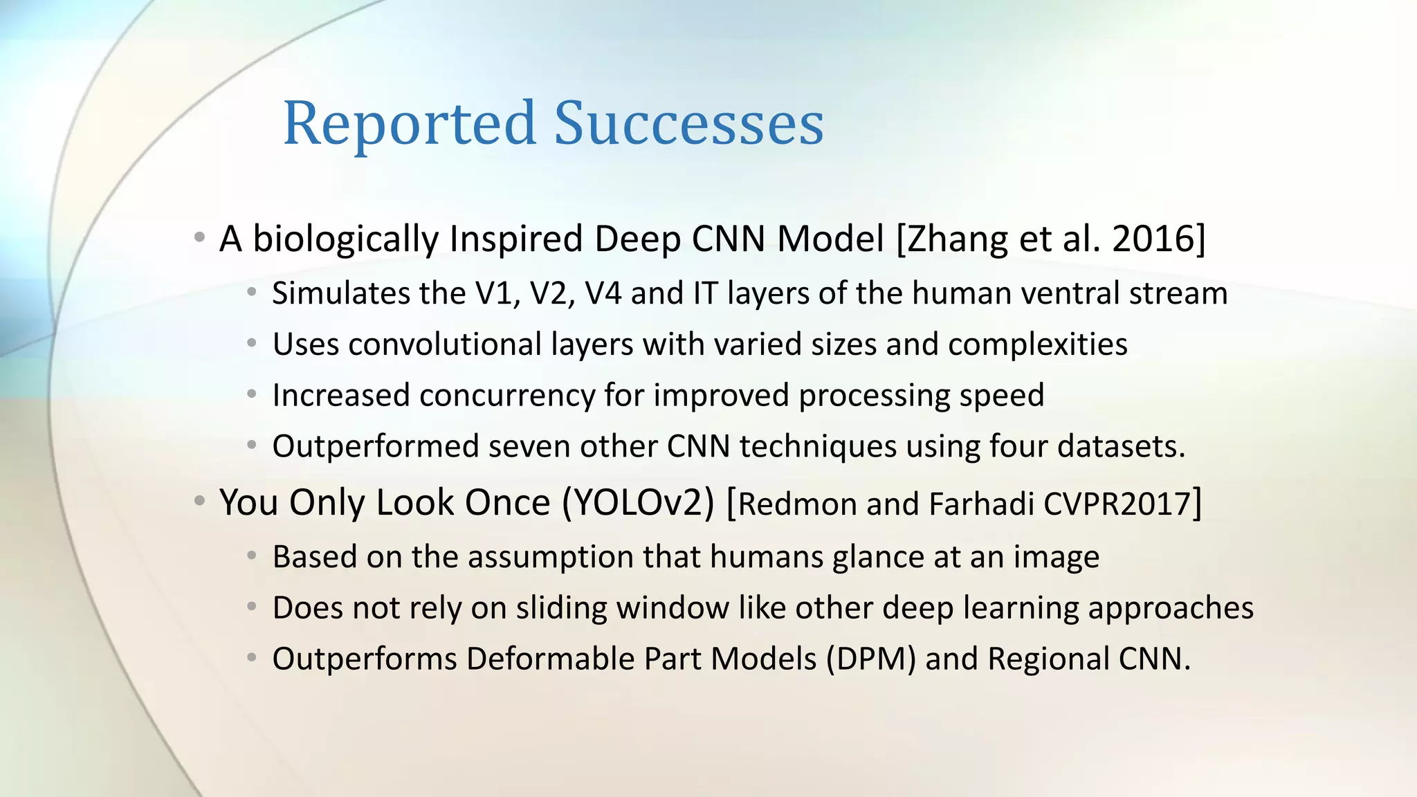 Reported Successes
• A biologically Inspired Deep CNN Model [Zhang et al. 2016]
• Simulates the V1, V2, V4 and IT layers of the human ventral stream
• Uses convolutional layers with varied sizes and complexities
• Increased concurrency for improved processing speed
• Outperformed seven other CNN techniques using four datasets.
• You Only Look Once (YOLOv2) [Redmon and Farhadi CVPR2017]
• Based on the assumption that humans glance at an image
• Does not rely on sliding window like other deep learning approaches
• Outperforms Deformable Part Models (DPM) and Regional CNN.
 