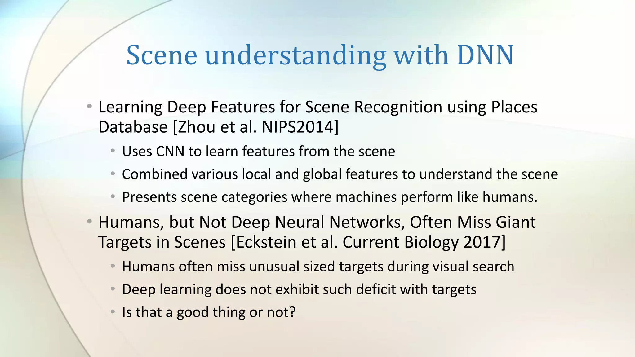 Scene understanding with DNN
• Learning Deep Features for Scene Recognition using Places
Database [Zhou et al. NIPS2014]
• Uses CNN to learn features from the scene
• Combined various local and global features to understand the scene
• Presents scene categories where machines perform like humans.
• Humans, but Not Deep Neural Networks, Often Miss Giant
Targets in Scenes [Eckstein et al. Current Biology 2017]
• Humans often miss unusual sized targets during visual search
• Deep learning does not exhibit such deficit with targets
• Is that a good thing or not?
 