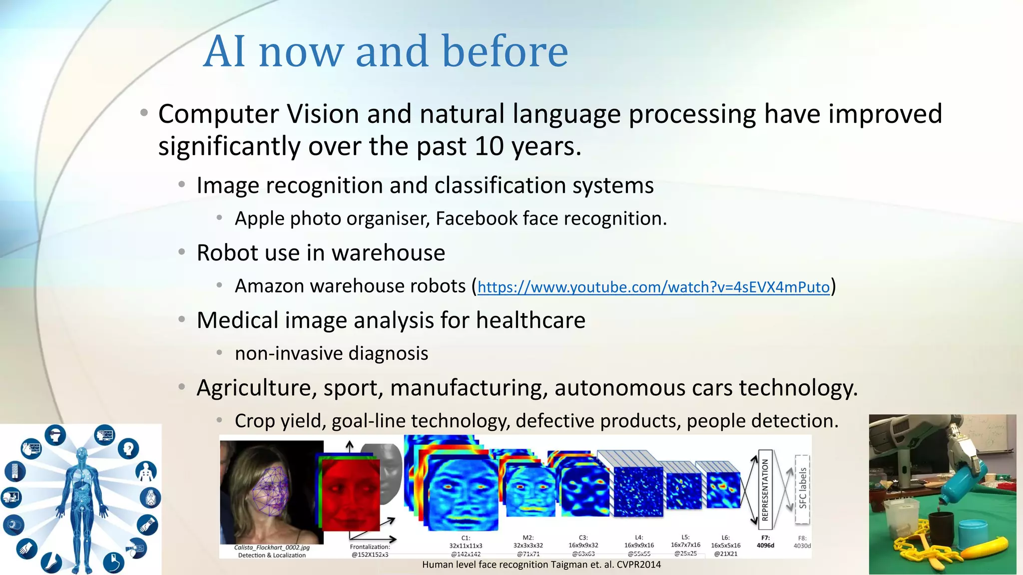 AI now and before
• Computer Vision and natural language processing have improved
significantly over the past 10 years.
• Image recognition and classification systems
• Apple photo organiser, Facebook face recognition.
• Robot use in warehouse
• Amazon warehouse robots (https://www.youtube.com/watch?v=4sEVX4mPuto)
• Medical image analysis for healthcare
• non-invasive diagnosis
• Agriculture, sport, manufacturing, autonomous cars technology.
• Crop yield, goal-line technology, defective products, people detection.
Human level face recognition Taigman et. al. CVPR2014
 
