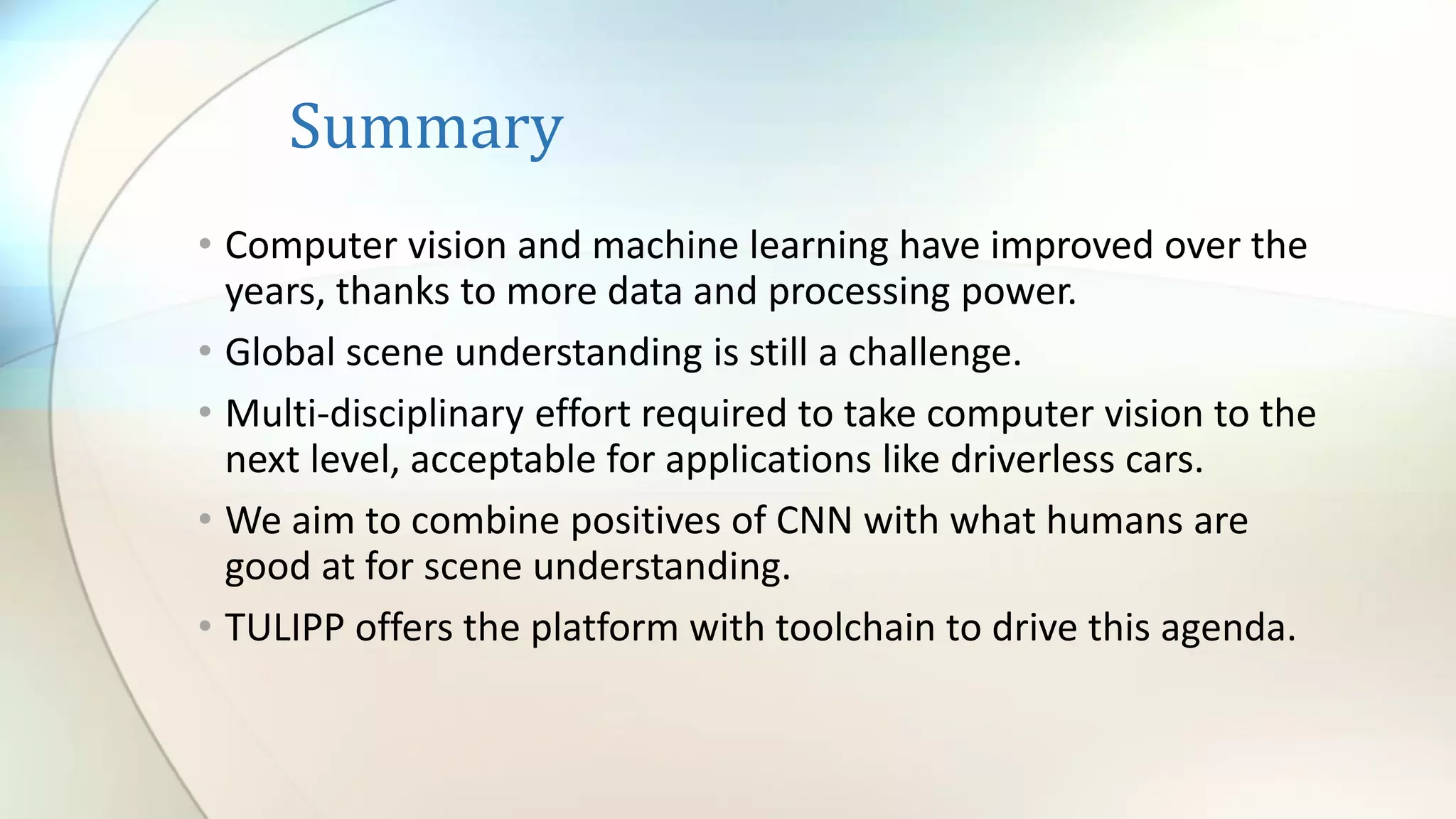 Summary
• Computer vision and machine learning have improved over the
years, thanks to more data and processing power.
• Global scene understanding is still a challenge.
• Multi-disciplinary effort required to take computer vision to the
next level, acceptable for applications like driverless cars.
• We aim to combine positives of CNN with what humans are
good at for scene understanding.
• TULIPP offers the platform with toolchain to drive this agenda.
 