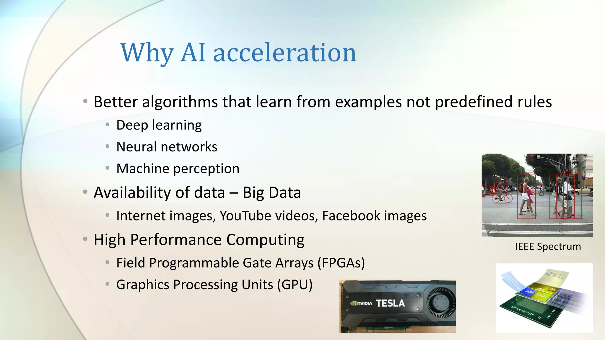 Why AI acceleration
• Better algorithms that learn from examples not predefined rules
• Deep learning
• Neural networks
• Machine perception
• Availability of data – Big Data
• Internet images, YouTube videos, Facebook images
• High Performance Computing
• Field Programmable Gate Arrays (FPGAs)
• Graphics Processing Units (GPU)
IEEE Spectrum
 