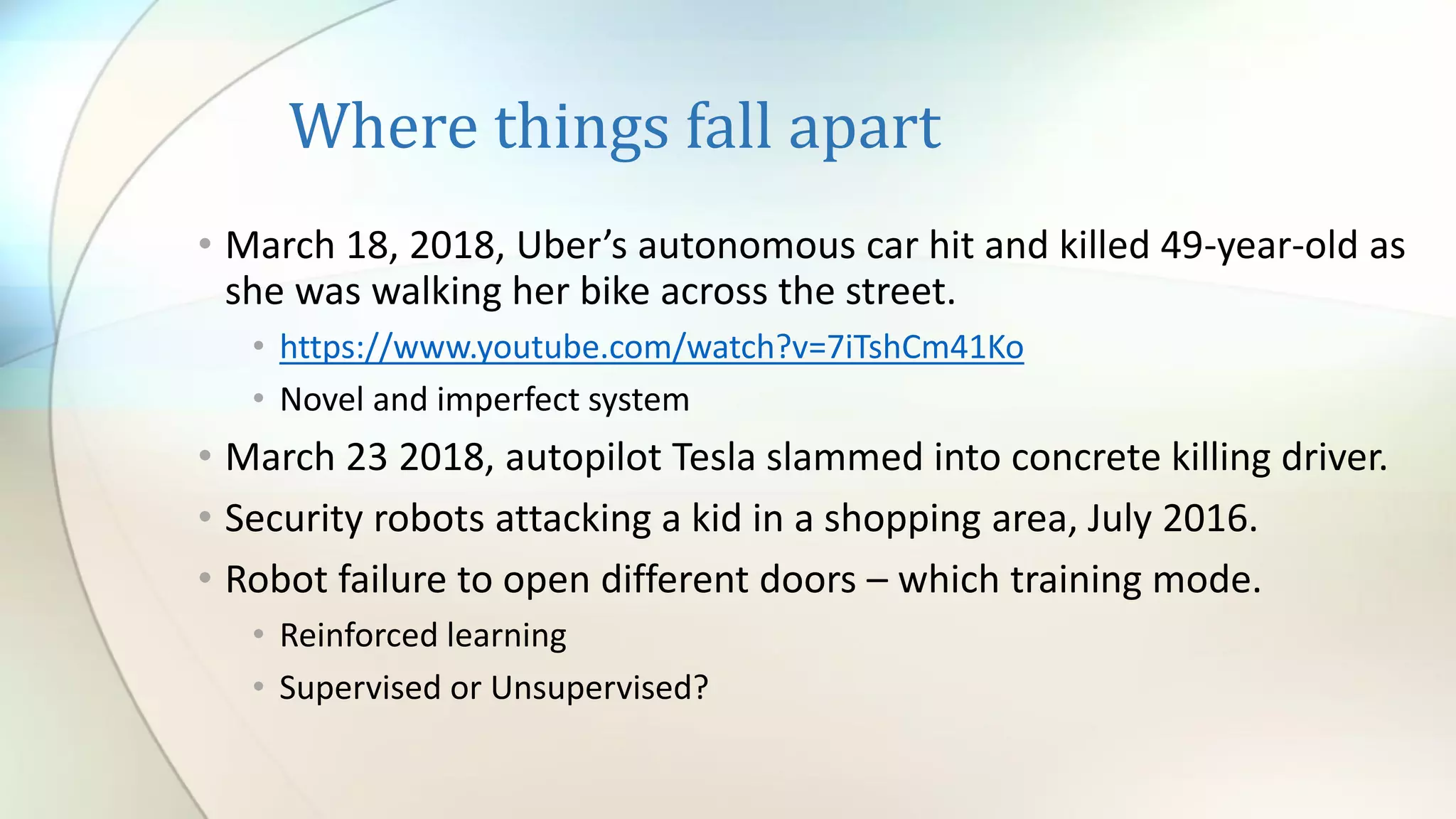 Where things fall apart
• March 18, 2018, Uber’s autonomous car hit and killed 49-year-old as
she was walking her bike across the street.
• https://www.youtube.com/watch?v=7iTshCm41Ko
• Novel and imperfect system
• March 23 2018, autopilot Tesla slammed into concrete killing driver.
• Security robots attacking a kid in a shopping area, July 2016.
• Robot failure to open different doors – which training mode.
• Reinforced learning
• Supervised or Unsupervised?
 