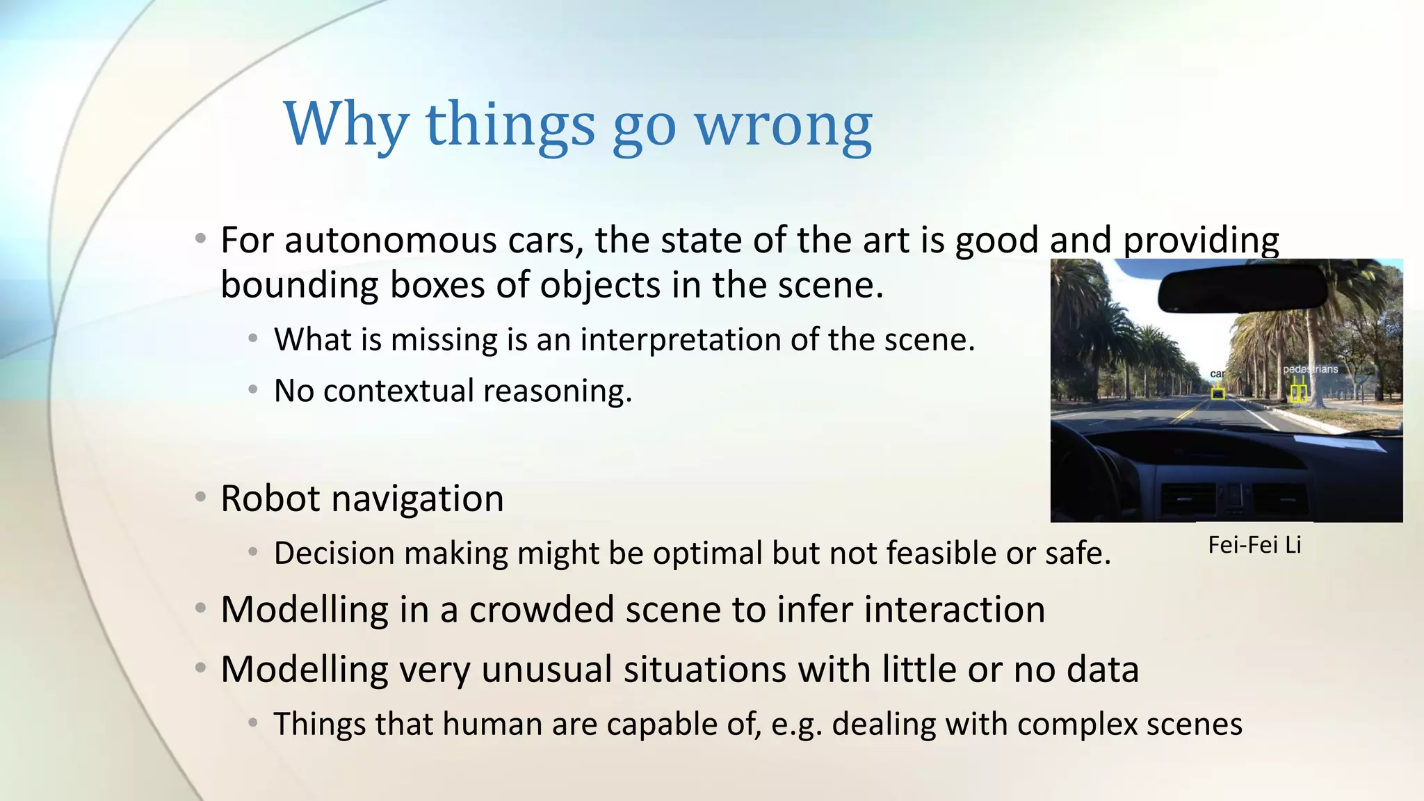 Why things go wrong
• For autonomous cars, the state of the art is good and providing
bounding boxes of objects in the scene.
• What is missing is an interpretation of the scene.
• No contextual reasoning.
• Robot navigation
• Decision making might be optimal but not feasible or safe.
• Modelling in a crowded scene to infer interaction
• Modelling very unusual situations with little or no data
• Things that human are capable of, e.g. dealing with complex scenes
Fei-Fei Li
 
