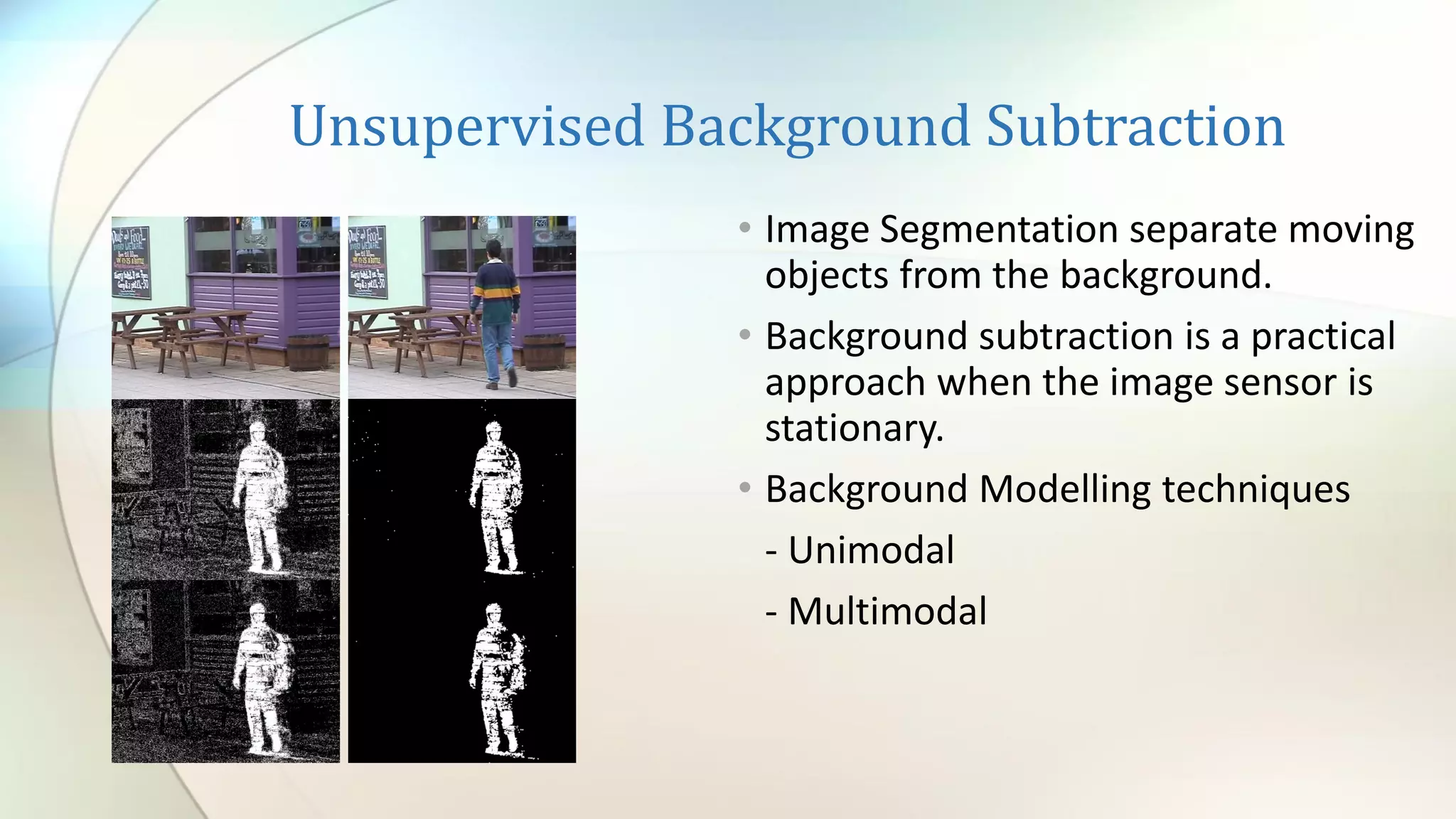 Unsupervised Background Subtraction
• Image Segmentation separate moving
objects from the background.
• Background subtraction is a practical
approach when the image sensor is
stationary.
• Background Modelling techniques
- Unimodal
- Multimodal
 