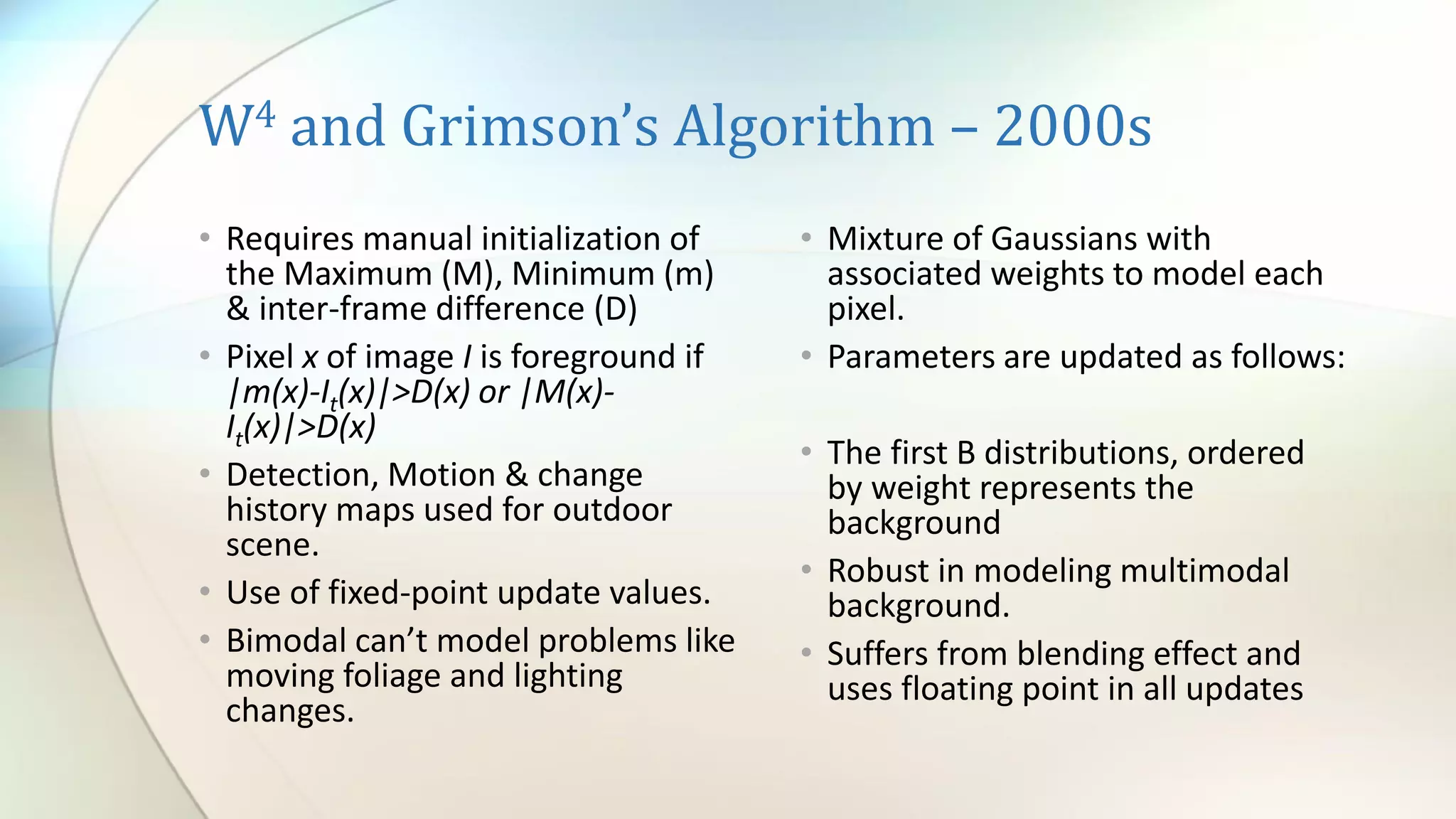 W4 and Grimson’s Algorithm – 2000s
• Requires manual initialization of
the Maximum (M), Minimum (m)
& inter-frame difference (D)
• Pixel x of image I is foreground if
|m(x)-It(x)|>D(x) or |M(x)-
It(x)|>D(x)
• Detection, Motion & change
history maps used for outdoor
scene.
• Use of fixed-point update values.
• Bimodal can’t model problems like
moving foliage and lighting
changes.
• Mixture of Gaussians with
associated weights to model each
pixel.
• Parameters are updated as follows:
• The first B distributions, ordered
by weight represents the
background
• Robust in modeling multimodal
background.
• Suffers from blending effect and
uses floating point in all updates
 