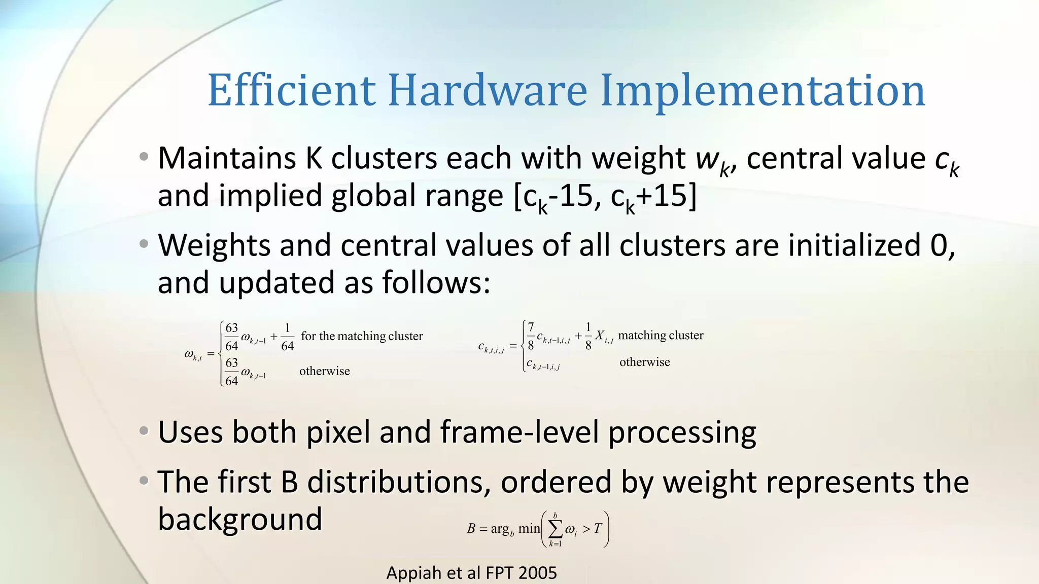 Efficient Hardware Implementation
• Maintains K clusters each with weight wk, central value ck
and implied global range [ck-15, ck+15]
• Weights and central values of all clusters are initialized 0,
and updated as follows:
• Uses both pixel and frame-level processing
• The first B distributions, ordered by weight represents the
background






+
=
−
−
otherwise
64
63
clustermatchingfor the
64
1
64
63
1,
1,
,
tk
tk
tk








+
=
−
−
otherwise
clustermatching
8
1
8
7
,,1,
,,,1,
,,,
jitk
jijitk
jitk
c
Xc
c






= =
b
k
ib TB
1
minarg 
Appiah et al FPT 2005
 