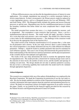 44                                                     G. A. WHITMORE AND FRED SCHENKELBERG



  A Wiener diffusion process may not describe the degradation process of interest in some
applications. For example, degradation may proceed in a strictly monotonic fashion or
involve jump behavior. In these circumstances, the Wiener process might be replaced by
a more appropriate process, such as a Hougaard process (see Lee and Whitmore, 1993,
and Fook Chong, 1993). The Hougaard family includes the gamma and inverse Gaussian
processes as special cases. Degradation may also be a multidimensional process in which
the boundary conditions that deﬁne failure are more complicated than a simple failure
threshold.
  The model presented here assumes that stress s is a single quantitative measure, such
as temperature. This assumption is more restrictive than necessary. Stress s can be a
multidimensional physical measure. The model would still apply, provided a function
H (s) exists that maps each measure s into a real number. The number H (s) then becomes
a stress index for the multidimensional measure s. The challenge in this extension would
be to discover the appropriate form of the function H (s).
  The scaled version of the Arrhenius transformation in (4.2) assumes that sc is the same
for all parameters and is known. In the case study, however, there is some evidence that
this critical temperature is not sharply delineated and may be a little different for different
parameters. Perhaps sc should be treated as another parameter that must be estimated for
each Arrhenius equation. This issue is one of many that demonstrate the general need for a
better understanding of the link between statistical parameters and the physical parameters
of the scientiﬁc theories that underpin each application.
  The results of the case study demonstrate the need to examine the appropriate design
for degradation tests. The model provides a framework for studying design issues such as
the selection of stress levels, the number of items on test, and the number and spacings of
readings on each item. The design should aim not only to optimize predictive accuracy
but also to have a self-testing capability that would allow the model itself to be validated
through appropriate diagnostics.


Acknowledgments

This research was completed while one of the authors (Schenkelberg) was employed by the
Raychem Corporation. We thank the Corporation for permission to use the case study re-
sults. We also are deeply indebted to scientists of the Corporation for providing background
scientiﬁc information and expert opinion about the materials and degradation processes in-
volved. We thank two anonymous referees for helpful suggestions on an earlier version of
this paper. Finally, we are grateful for the ﬁnancial support provided for this research by
the Natural Sciences and Engineering Research Council of Canada.


References

M. Boulanger Carey and R. H. Koenig, “Reliability assessment based on accelerated degradation: A case study,”
 IEEE Transactions on Reliability vol. 40(5) pp. 499–506, 1991.
R. S. Chhikara and J. L. Folks, The Inverse Gaussian Distribution: Theory, Methodology and Applications, Marcel
 Dekker: New York, 1989.
 