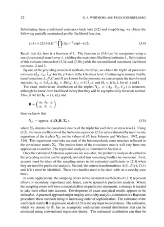 32                                                  G. A. WHITMORE AND FRED SCHENKELBERG



Substituting these conditional estimators back into (3.2) and simplifying, we obtain the
following partially maximized proﬁle likelihood function.
                                 n
                            n               1
       L(λ) = [2π ν(λ)]− 2
                  ˆ                   ( ti )− 2 exp(−n/2)                                        (3.4)
                                i=1

Recall that ti here is a function of λ. The function in (3.4) can be maximized using a
one-dimensional search over λ, yielding the maximum likelihood estimate λ. Substitution ˆ
of this estimate into each of (3.3a) and (3.3b) yields the unconditional maximum likelihood
            ˆ
estimates, δ and ν . ˆ
  By one of the preceding numerical methods, therefore, we obtain the triplet of parameter
            ˆ ˆ ˆ
estimates (δ jk , ν jk , λ jk ) for the jth item at the kth stress level. Continuing to assume that the
transformations A, B, C and H are known for the moment, we can compute the transformed
                         ˆ                                 ˆ
statistics A jk = A(δ jk ), Bjk = B(ˆ jk ), C jk = C(λ jk ), and Hk = H (sk ), for all j and k.
                                           ν
  The exact multivariate distribution of the triplets Y jk = (A jk , Bjk , C jk ) is unknown,
although we know from likelihood theory that they will be asymptotically trivariate normal.
Thus, if we let Xk = (1, Hk ) and

               a0 b0 c0
      B=
               a1 b1 c1

then we know that

      Y jk ∼ approx. N3 (Xk B, Σk ),                                                             (3.5)

where Σk denotes the covariance matrix of the triplet for each item at stress level k. Using
(3.5), the linear coefﬁcients of the Arrhenius equations (2.3) can be estimated by multivariate
regression of the triplets Y jk on the values of Hk (see Johnson and Wichern, 1992, page
314). This regression must take account of the heteroscedastic error structure reﬂected in
the covariance matrix Σk . The precise form of the covariance matrix will vary from one
application to another. The regression analysis is illustrated in Section 4.
  Once the estimated Arrhenius equations are available, the predictive analysis described in
the preceding section can be applied, provided two remaining hurdles are overcome. First,
account must be taken of the sampling errors in the estimated coefﬁcients in (2.3) when
they are used for predictive analysis. Second, the correct transformations A(δ), B(ν), C(λ)
and H (s) must be identiﬁed. These two hurdles need to be dealt with on a case-by-case
basis.
  In some applications, the sampling errors in the estimated coefﬁcients of (2.3) represent
effects of secondary importance and, hence, can be ignored in predictive analysis. Where
the sampling errors will have a material effect on predictive statements, a strategy is needed
to take their effect into account. Development of exact analytical results appears to be
infeasible. A practical approach might employ sensitivity analysis, simulation or a Bayesian
procedure; these methods being in increasing order of sophistication. The estimator of the
coefﬁcient matrix B in regression model (3.5) is the key input to predictions. The estimator,
                         ˆ
which we denote by B, has an asymptotic multivariate normal distribution that can be
estimated using conventional regression theory. The estimated distribution can then be
 