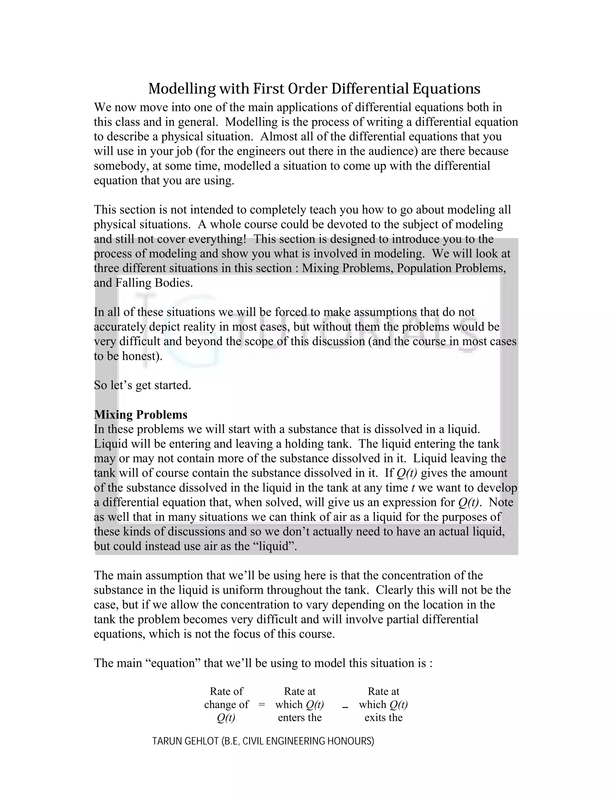 Modelling with First Order Differential Equations
We now move into one of the main applications of differential equations both in
this class and in general. Modelling is the process of writing a differential equation
to describe a physical situation. Almost all of the differential equations that you
will use in your job (for the engineers out there in the audience) are there because
somebody, at some time, modelled a situation to come up with the differential
equation that you are using.
This section is not intended to completely teach you how to go about modeling all
physical situations. A whole course could be devoted to the subject of modeling
and still not cover everything! This section is designed to introduce you to the
process of modeling and show you what is involved in modeling. We will look at
three different situations in this section : Mixing Problems, Population Problems,
and Falling Bodies.
In all of these situations we will be forced to make assumptions that do not
accurately depict reality in most cases, but without them the problems would be
very difficult and beyond the scope of this discussion (and the course in most cases
to be honest).
So let’s get started.
Mixing Problems
In these problems we will start with a substance that is dissolved in a liquid.
Liquid will be entering and leaving a holding tank. The liquid entering the tank
may or may not contain more of the substance dissolved in it. Liquid leaving the
tank will of course contain the substance dissolved in it. If Q(t) gives the amount
of the substance dissolved in the liquid in the tank at any time t we want to develop
a differential equation that, when solved, will give us an expression for Q(t). Note
as well that in many situations we can think of air as a liquid for the purposes of
these kinds of discussions and so we don’t actually need to have an actual liquid,
but could instead use air as the “liquid”.
The main assumption that we’ll be using here is that the concentration of the
substance in the liquid is uniform throughout the tank. Clearly this will not be the
case, but if we allow the concentration to vary depending on the location in the
tank the problem becomes very difficult and will involve partial differential
equations, which is not the focus of this course.
The main “equation” that we’ll be using to model this situation is :
Rate of
Rate at
change of = which Q(t)
Q(t)
enters the

Rate at
which Q(t)
exits the

TARUN GEHLOT (B.E, CIVIL ENGINEERING HONOURS)

 