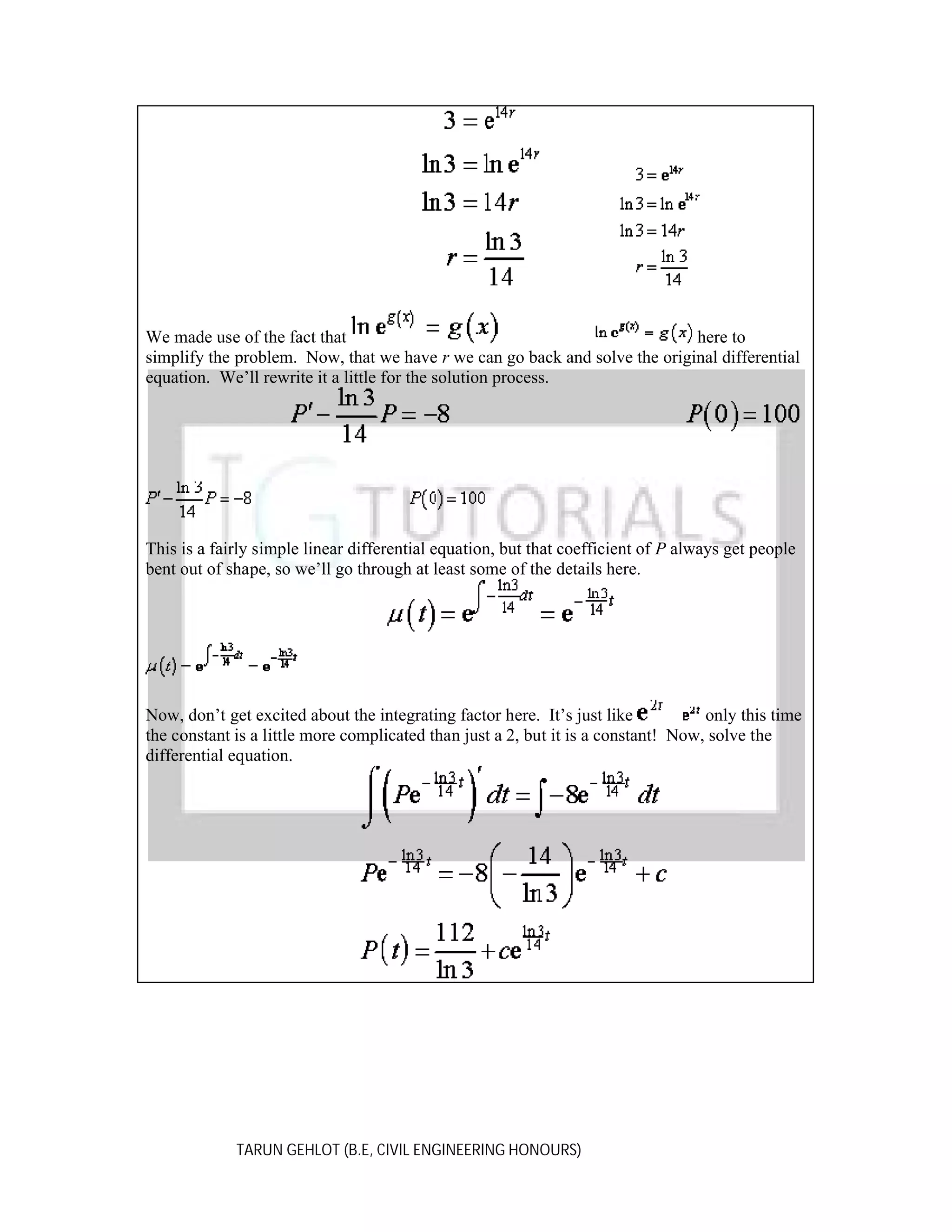We made use of the fact that
here to
simplify the problem. Now, that we have r we can go back and solve the original differential
equation. We’ll rewrite it a little for the solution process.

This is a fairly simple linear differential equation, but that coefficient of P always get people
bent out of shape, so we’ll go through at least some of the details here.

Now, don’t get excited about the integrating factor here. It’s just like
only this time
the constant is a little more complicated than just a 2, but it is a constant! Now, solve the
differential equation.

TARUN GEHLOT (B.E, CIVIL ENGINEERING HONOURS)

 