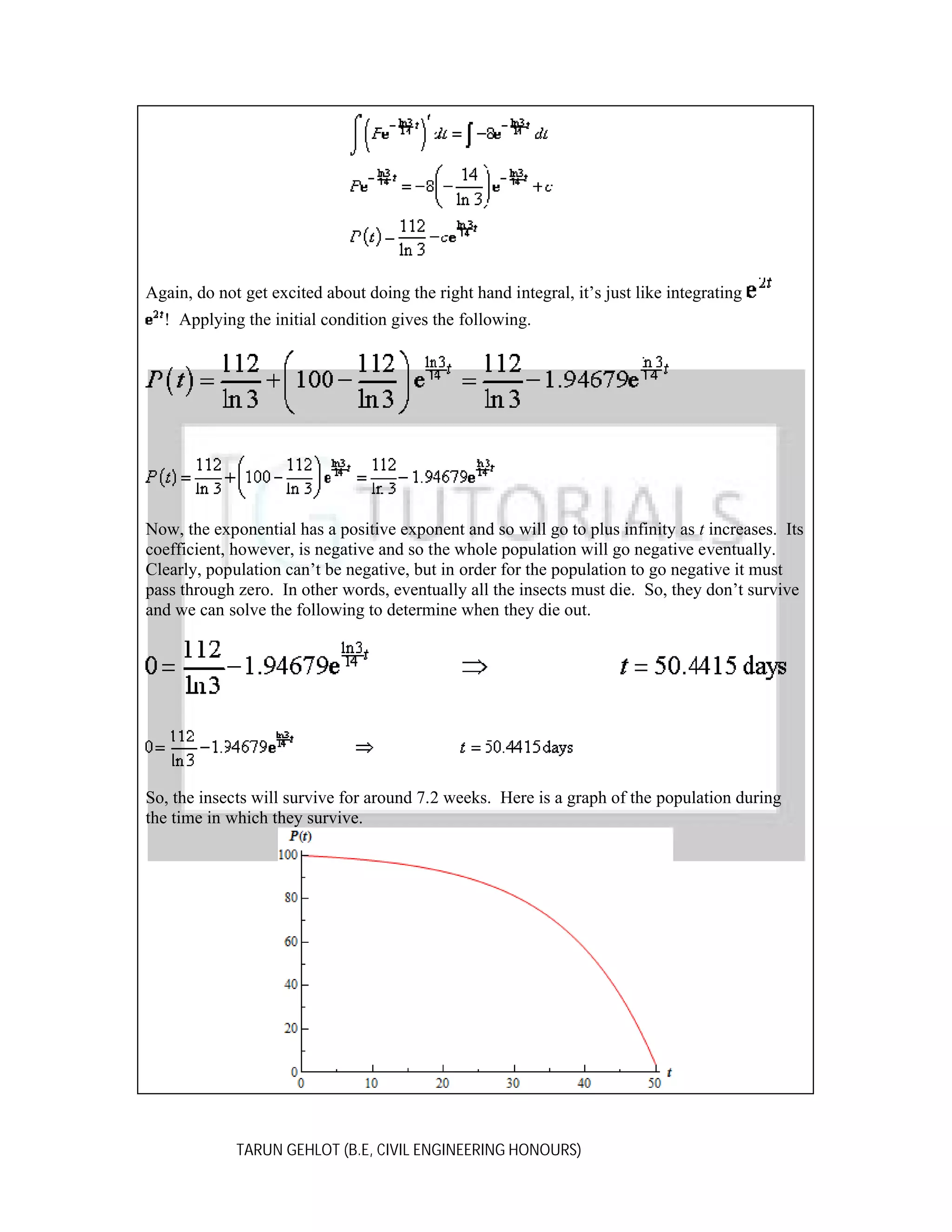 Again, do not get excited about doing the right hand integral, it’s just like integrating
! Applying the initial condition gives the following.

Now, the exponential has a positive exponent and so will go to plus infinity as t increases. Its
coefficient, however, is negative and so the whole population will go negative eventually.
Clearly, population can’t be negative, but in order for the population to go negative it must
pass through zero. In other words, eventually all the insects must die. So, they don’t survive
and we can solve the following to determine when they die out.

So, the insects will survive for around 7.2 weeks. Here is a graph of the population during
the time in which they survive.

TARUN GEHLOT (B.E, CIVIL ENGINEERING HONOURS)

 
