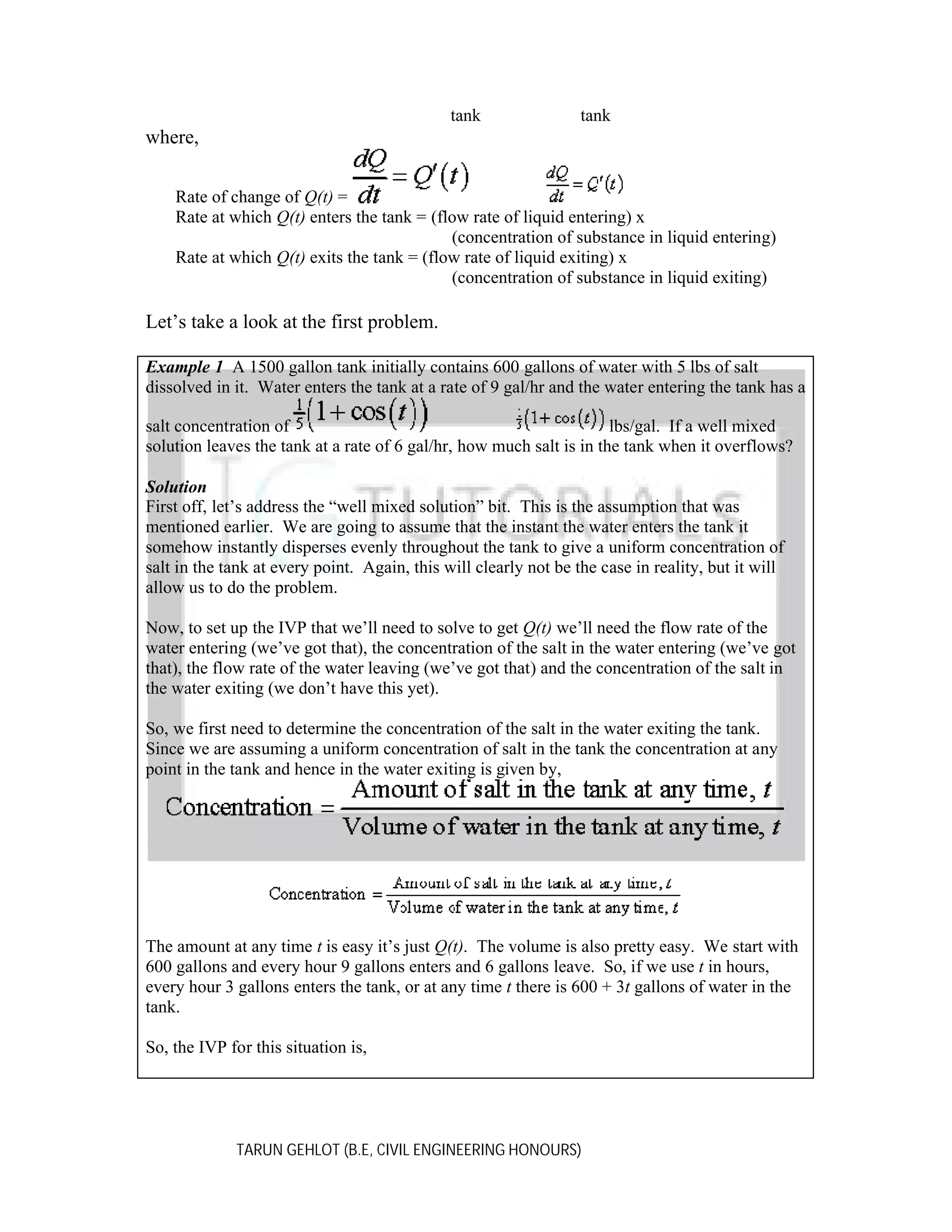 tank

tank

where,
Rate of change of Q(t) =
Rate at which Q(t) enters the tank = (flow rate of liquid entering) x
(concentration of substance in liquid entering)
Rate at which Q(t) exits the tank = (flow rate of liquid exiting) x
(concentration of substance in liquid exiting)

Let’s take a look at the first problem.
Example 1 A 1500 gallon tank initially contains 600 gallons of water with 5 lbs of salt
dissolved in it. Water enters the tank at a rate of 9 gal/hr and the water entering the tank has a
salt concentration of
lbs/gal. If a well mixed
solution leaves the tank at a rate of 6 gal/hr, how much salt is in the tank when it overflows?
Solution
First off, let’s address the “well mixed solution” bit. This is the assumption that was
mentioned earlier. We are going to assume that the instant the water enters the tank it
somehow instantly disperses evenly throughout the tank to give a uniform concentration of
salt in the tank at every point. Again, this will clearly not be the case in reality, but it will
allow us to do the problem.
Now, to set up the IVP that we’ll need to solve to get Q(t) we’ll need the flow rate of the
water entering (we’ve got that), the concentration of the salt in the water entering (we’ve got
that), the flow rate of the water leaving (we’ve got that) and the concentration of the salt in
the water exiting (we don’t have this yet).
So, we first need to determine the concentration of the salt in the water exiting the tank.
Since we are assuming a uniform concentration of salt in the tank the concentration at any
point in the tank and hence in the water exiting is given by,

The amount at any time t is easy it’s just Q(t). The volume is also pretty easy. We start with
600 gallons and every hour 9 gallons enters and 6 gallons leave. So, if we use t in hours,
every hour 3 gallons enters the tank, or at any time t there is 600 + 3t gallons of water in the
tank.
So, the IVP for this situation is,

TARUN GEHLOT (B.E, CIVIL ENGINEERING HONOURS)

 