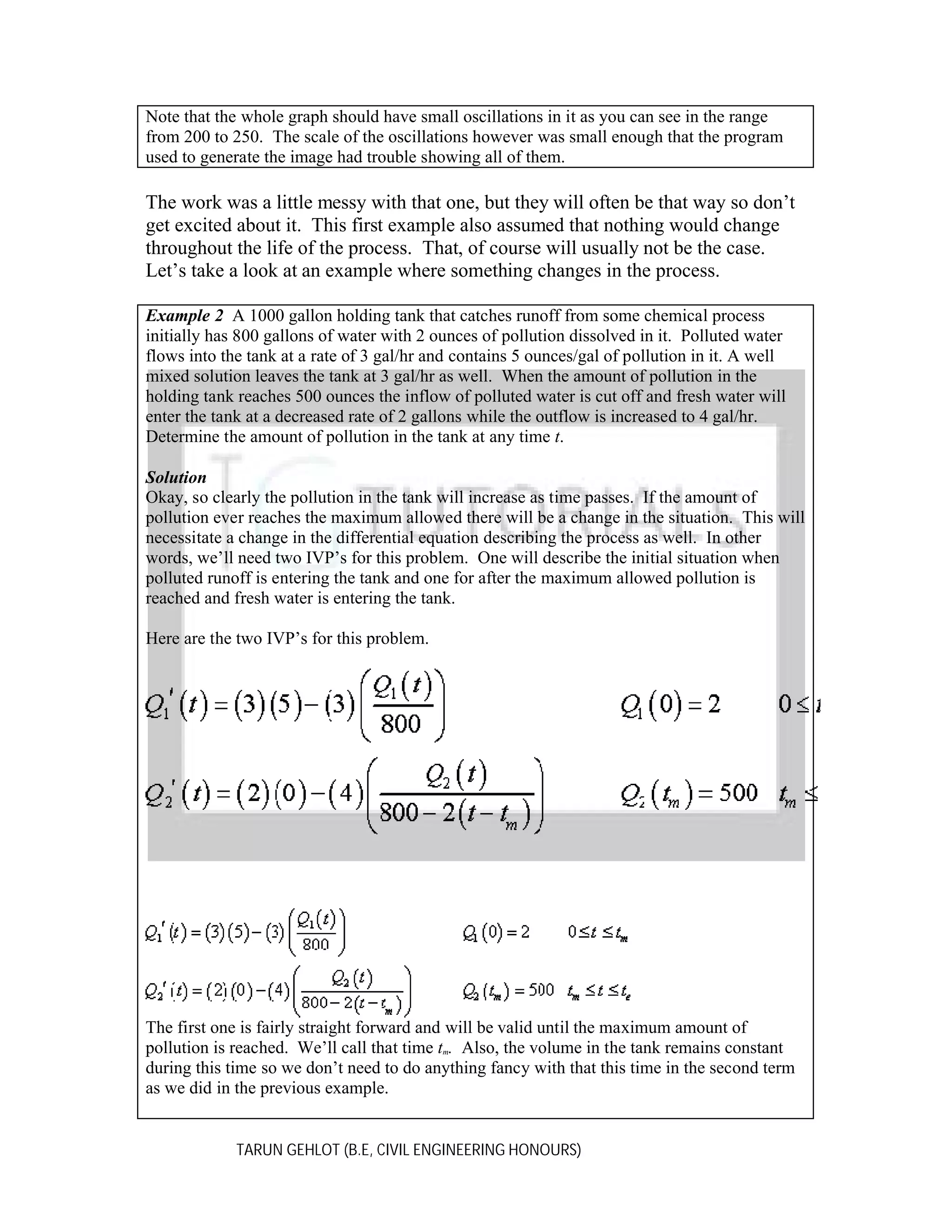 Note that the whole graph should have small oscillations in it as you can see in the range
from 200 to 250. The scale of the oscillations however was small enough that the program
used to generate the image had trouble showing all of them.

The work was a little messy with that one, but they will often be that way so don’t
get excited about it. This first example also assumed that nothing would change
throughout the life of the process. That, of course will usually not be the case.
Let’s take a look at an example where something changes in the process.
Example 2 A 1000 gallon holding tank that catches runoff from some chemical process
initially has 800 gallons of water with 2 ounces of pollution dissolved in it. Polluted water
flows into the tank at a rate of 3 gal/hr and contains 5 ounces/gal of pollution in it. A well
mixed solution leaves the tank at 3 gal/hr as well. When the amount of pollution in the
holding tank reaches 500 ounces the inflow of polluted water is cut off and fresh water will
enter the tank at a decreased rate of 2 gallons while the outflow is increased to 4 gal/hr.
Determine the amount of pollution in the tank at any time t.
Solution
Okay, so clearly the pollution in the tank will increase as time passes. If the amount of
pollution ever reaches the maximum allowed there will be a change in the situation. This will
necessitate a change in the differential equation describing the process as well. In other
words, we’ll need two IVP’s for this problem. One will describe the initial situation when
polluted runoff is entering the tank and one for after the maximum allowed pollution is
reached and fresh water is entering the tank.
Here are the two IVP’s for this problem.

The first one is fairly straight forward and will be valid until the maximum amount of
pollution is reached. We’ll call that time tm. Also, the volume in the tank remains constant
during this time so we don’t need to do anything fancy with that this time in the second term
as we did in the previous example.
TARUN GEHLOT (B.E, CIVIL ENGINEERING HONOURS)

 