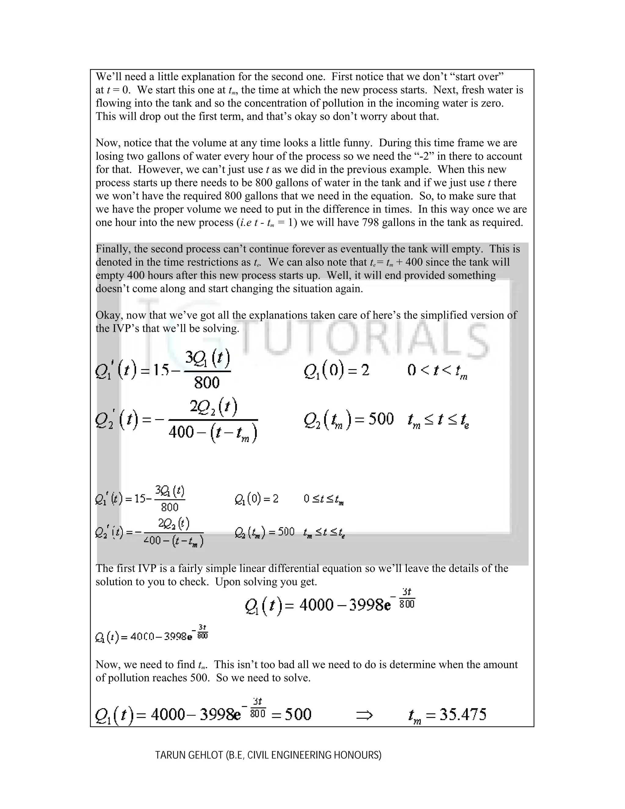 We’ll need a little explanation for the second one. First notice that we don’t “start over”
at t = 0. We start this one at tm, the time at which the new process starts. Next, fresh water is
flowing into the tank and so the concentration of pollution in the incoming water is zero.
This will drop out the first term, and that’s okay so don’t worry about that.
Now, notice that the volume at any time looks a little funny. During this time frame we are
losing two gallons of water every hour of the process so we need the “-2” in there to account
for that. However, we can’t just use t as we did in the previous example. When this new
process starts up there needs to be 800 gallons of water in the tank and if we just use t there
we won’t have the required 800 gallons that we need in the equation. So, to make sure that
we have the proper volume we need to put in the difference in times. In this way once we are
one hour into the new process (i.e t - tm = 1) we will have 798 gallons in the tank as required.
Finally, the second process can’t continue forever as eventually the tank will empty. This is
denoted in the time restrictions as te. We can also note that te = tm + 400 since the tank will
empty 400 hours after this new process starts up. Well, it will end provided something
doesn’t come along and start changing the situation again.
Okay, now that we’ve got all the explanations taken care of here’s the simplified version of
the IVP’s that we’ll be solving.

The first IVP is a fairly simple linear differential equation so we’ll leave the details of the
solution to you to check. Upon solving you get.

Now, we need to find tm. This isn’t too bad all we need to do is determine when the amount
of pollution reaches 500. So we need to solve.

TARUN GEHLOT (B.E, CIVIL ENGINEERING HONOURS)

 