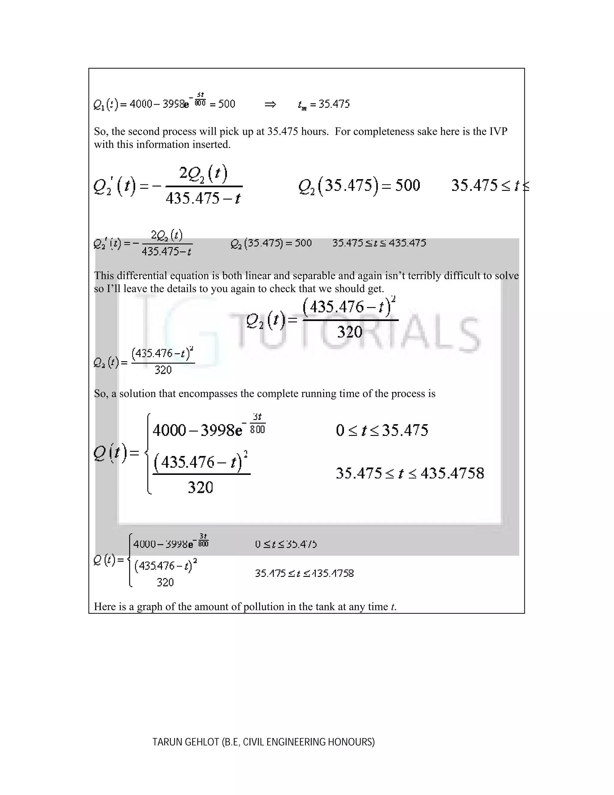 So, the second process will pick up at 35.475 hours. For completeness sake here is the IVP
with this information inserted.

This differential equation is both linear and separable and again isn’t terribly difficult to solve
so I’ll leave the details to you again to check that we should get.

So, a solution that encompasses the complete running time of the process is

Here is a graph of the amount of pollution in the tank at any time t.

TARUN GEHLOT (B.E, CIVIL ENGINEERING HONOURS)

 
