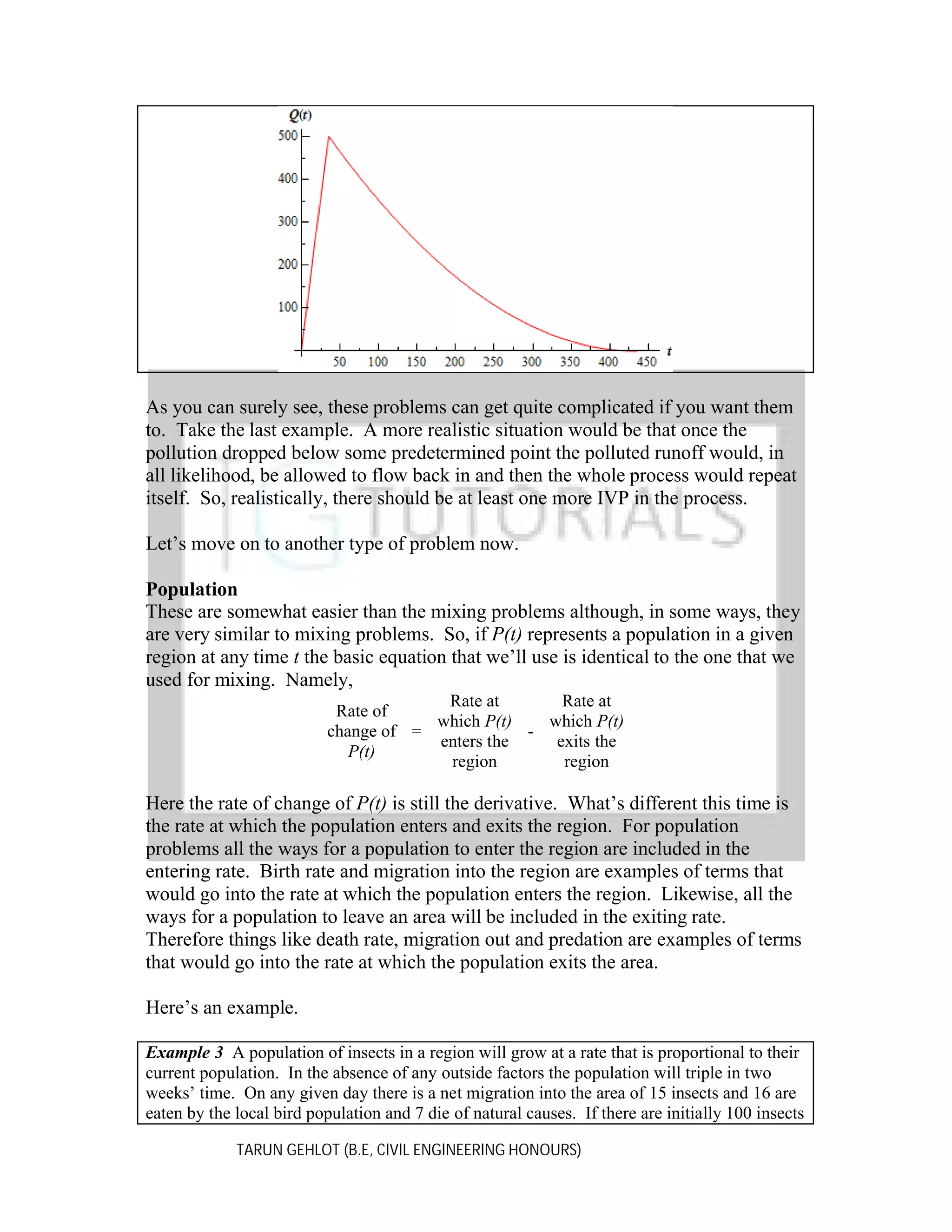 As you can surely see, these problems can get quite complicated if you want them
to. Take the last example. A more realistic situation would be that once the
pollution dropped below some predetermined point the polluted runoff would, in
all likelihood, be allowed to flow back in and then the whole process would repeat
itself. So, realistically, there should be at least one more IVP in the process.
Let’s move on to another type of problem now.
Population
These are somewhat easier than the mixing problems although, in some ways, they
are very similar to mixing problems. So, if P(t) represents a population in a given
region at any time t the basic equation that we’ll use is identical to the one that we
used for mixing. Namely,
Rate at
Rate at
Rate of
which P(t)
which P(t)
change of =
enters the
exits the
P(t)
region
region

Here the rate of change of P(t) is still the derivative. What’s different this time is
the rate at which the population enters and exits the region. For population
problems all the ways for a population to enter the region are included in the
entering rate. Birth rate and migration into the region are examples of terms that
would go into the rate at which the population enters the region. Likewise, all the
ways for a population to leave an area will be included in the exiting rate.
Therefore things like death rate, migration out and predation are examples of terms
that would go into the rate at which the population exits the area.
Here’s an example.
Example 3 A population of insects in a region will grow at a rate that is proportional to their
current population. In the absence of any outside factors the population will triple in two
weeks’ time. On any given day there is a net migration into the area of 15 insects and 16 are
eaten by the local bird population and 7 die of natural causes. If there are initially 100 insects
TARUN GEHLOT (B.E, CIVIL ENGINEERING HONOURS)

 