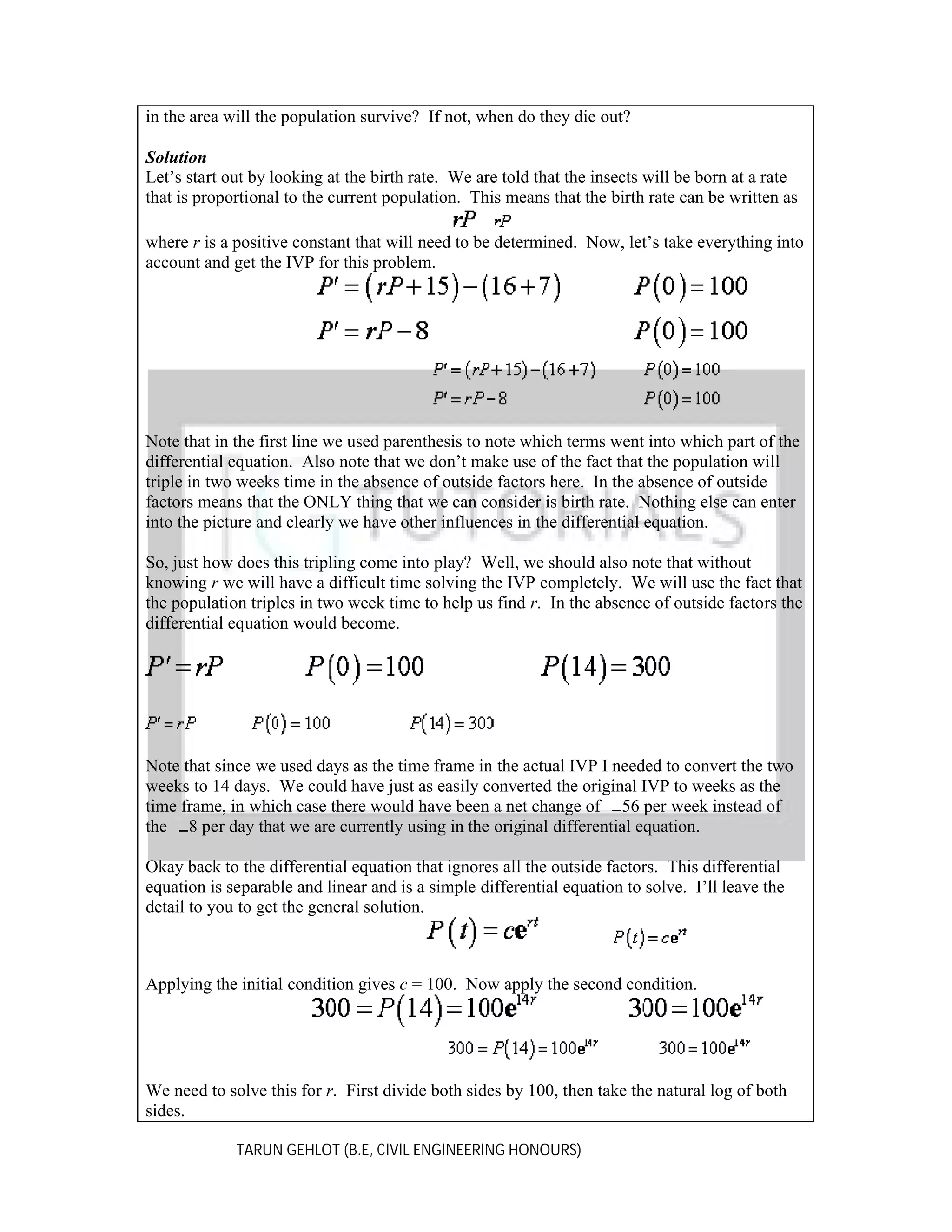 in the area will the population survive? If not, when do they die out?
Solution
Let’s start out by looking at the birth rate. We are told that the insects will be born at a rate
that is proportional to the current population. This means that the birth rate can be written as
where r is a positive constant that will need to be determined. Now, let’s take everything into
account and get the IVP for this problem.

Note that in the first line we used parenthesis to note which terms went into which part of the
differential equation. Also note that we don’t make use of the fact that the population will
triple in two weeks time in the absence of outside factors here. In the absence of outside
factors means that the ONLY thing that we can consider is birth rate. Nothing else can enter
into the picture and clearly we have other influences in the differential equation.
So, just how does this tripling come into play? Well, we should also note that without
knowing r we will have a difficult time solving the IVP completely. We will use the fact that
the population triples in two week time to help us find r. In the absence of outside factors the
differential equation would become.

Note that since we used days as the time frame in the actual IVP I needed to convert the two
weeks to 14 days. We could have just as easily converted the original IVP to weeks as the
time frame, in which case there would have been a net change of 56 per week instead of
the 8 per day that we are currently using in the original differential equation.
Okay back to the differential equation that ignores all the outside factors. This differential
equation is separable and linear and is a simple differential equation to solve. I’ll leave the
detail to you to get the general solution.

Applying the initial condition gives c = 100. Now apply the second condition.

We need to solve this for r. First divide both sides by 100, then take the natural log of both
sides.
TARUN GEHLOT (B.E, CIVIL ENGINEERING HONOURS)

 