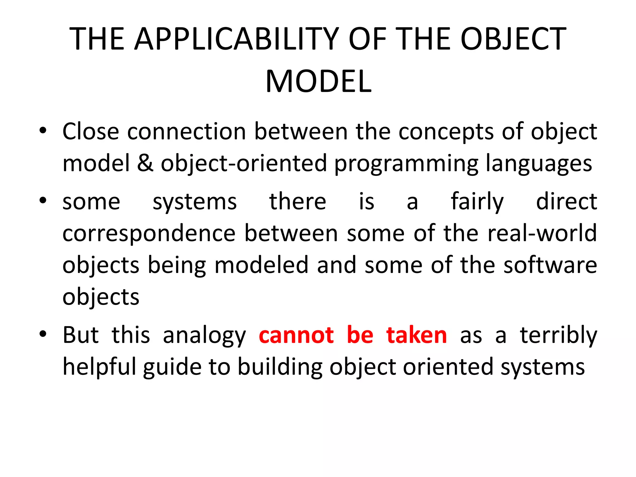 THE APPLICABILITY OF THE OBJECT
MODEL
• Close connection between the concepts of object
model & object-oriented programming languages
• some systems there is a fairly direct
correspondence between some of the real-world
objects being modeled and some of the software
objects
• But this analogy cannot be taken as a terribly
helpful guide to building object oriented systems
 